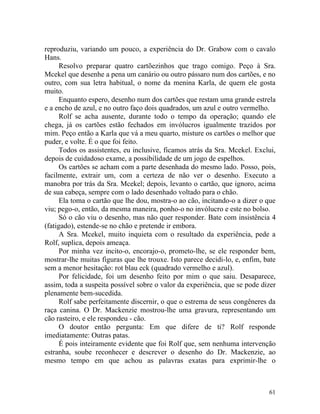 reproduziu, variando um pouco, a experiência do Dr. Grabow com o cavalo
Hans.
      Resolvo preparar quatro cartõezinhos que trago comigo. Peço à Sra.
Mcekel que desenhe a pena um canário ou outro pássaro num dos cartões, e no
outro, com sua letra habitual, o nome da menina Karla, de quem ele gosta
muito.
      Enquanto espero, desenho num dos cartões que restam uma grande estrela
e a encho de azul, e no outro faço dois quadrados, um azul e outro vermelho.
      Rolf se acha ausente, durante todo o tempo da operação; quando ele
chega, já os cartões estão fechados em invólucros igualmente trazidos por
mim. Peço então a Karla que vá a meu quarto, misture os cartões o melhor que
puder, e volte. É o que foi feito.
      Todos os assistentes, eu inclusive, ficamos atrás da Sra. Mcekel. Exclui,
depois de cuidadoso exame, a possibilidade de um jogo de espelhos.
      Os cartões se acham com a parte desenhada do mesmo lado. Posso, pois,
facilmente, extrair um, com a certeza de não ver o desenho. Executo a
manobra por trás da Sra. Mcekel; depois, levanto o cartão, que ignoro, acima
de sua cabeça, sempre com o lado desenhado voltado para o chão.
      Ela toma o cartão que lhe dou, mostra-o ao cão, incitando-o a dizer o que
viu; pego-o, então, da mesma maneira, ponho-o no invólucro e este no bolso.
      Só o cão viu o desenho, mas não quer responder. Bate com insistência 4
(fatigado), estende-se no chão e pretende ir embora.
      A Sra. Mcekel, muito inquieta com o resultado da experiência, pede a
Rolf, suplica, depois ameaça.
      Por minha vez incito-o, encorajo-o, prometo-lhe, se ele responder bem,
mostrar-lhe muitas figuras que lhe trouxe. Isto parece decidi-lo, e, enfim, bate
sem a menor hesitação: rot blau eck (quadrado vermelho e azul).
      Por felicidade, foi um desenho feito por mim o que saiu. Desaparece,
assim, toda a suspeita possível sobre o valor da experiência, que se pode dizer
plenamente bem-sucedida.
      Rolf sabe perfeitamente discernir, o que o estrema de seus congêneres da
raça canina. O Dr. Mackenzie mostrou-lhe uma gravura, representando um
cão rasteiro, e ele respondeu - cão.
      O doutor então pergunta: Em que difere de ti? Rolf responde
imediatamente: Outras patas.
      É pois inteiramente evidente que foi Rolf que, sem nenhuma intervenção
estranha, soube reconhecer e descrever o desenho do Dr. Mackenzie, ao
mesmo tempo em que achou as palavras exatas para exprimir-lhe o



                                                                             61
 