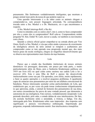 pensamento. São fenômenos verdadeiramente inteligentes, que mostram a
psique animal mais perto da nossa do que poderia supor-se.
     Uma questão interessante é a de saber como os animais chegam a
compreender-se, sem possuir linguagem articulada. Na correspondência
trocada entre a Sra. Moekel e o Dr. Mackenzie, eis o que encontramos a
respeito.
     A Sra. Mcekel interroga Rolf, e lhe diz:
     Como te entendes com os outros cães?, isto é, como te fazes compreender
por eles e como eles te compreendem? Rolf cala-se. Compreendeste minha
pergunta? R. Sim. Então? R. Latir, mover a cauda, ver também os movimentos
com a boca.
     Quando a ciência oficial quiser empenhar-se na estrada aberta por Von
Osten, Krall e a Sra. Moekel, o véu que cobre ainda o processo do crescimento
da inteligência através da série animal se romperá e acabaremos por
compreender como se tem operado essa progressão mental que, dos mais
baixos graus da escala zoológica, chegou ao magnífico desenvolvimento que
se observa nos representantes mais ilustres da raça humana.

                                       Lola

     Parece que o estudo das faculdades intelectuais de nossos animais
domésticos vai prosseguir, doravante, um pouco por toda parte, e muito
particularmente além do Reno, pois a Senhorita Kindermann publicou em
1919 um livro (42) no qual conta como ensinou sua cadela Lola a ler e
escrevor (43). Esta é uma filha de Rolf e parece tão desenvolvida
intelectualmente como seu pai. Ela aprendeu, com efeito, muito rapidamente,
a fazer as quatro operações e a resolver pequenos problemas. h igualmente
capaz de enunciar seus pensamentos por meio de um alfabeto convencional de
bateduras. Parece interessante assinalar certas particularidades de Lola, que
estabelecem que, se por vezes ela pode tomar conhecimento telepaticamente
(o que aproxima, ainda, o animal do homem) dos pensamentos de sua dona,
em outras circunstâncias faz prova de uma vontade pessoal, que demonstra a
autonomia de sua inteligência. Fato curioso, verdadeiramente inesperado: Lola
pretende descobrir, pelo odor, o estado dalma de seus interlocutores. De fato,
ela assinala facilmente neles a ansiedade, a tristeza, a fadiga. Um dia,
interrogada pela Srta. Kindermann sobre suas impressões deu respostas sem
significação e pareceu visivelmente;e embaraçada. Importunada por
perguntas, responde indistintamente mentir. Sua interlocutora a tranqüiliza



                                                                           62
 