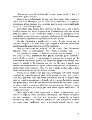 - Eu não me zangarei, disse-lhe ela: - assim, pareço mentir? - Sim. - A
propósito de quê?-Munique.
      Lembrei-me imediatamente de que, uma hora antes, tinha contado à
cadela que iria a Munique e que ela talvez me acompanhasse. Mas, pensava
comigo, que tal não se daria, pelo incômodo que iria ter, e pensava, realmente,
em deixar Lola em Stuttgart. (44)
      Esse último lanço poderia fazer supor que se trata, não de um exercício
de olfato, mas de uma leitura de pensamento. E essa interpretação, que a maior
parte dos críticos se dão pressa em aplicar a todas as manifestações da
inteligência animal, orientou as pesquisas inteligentes da Srta. Kindermann.
Melhor faremos, reproduzindo aqui suas conclusões, no caso.
      Um dia, interrogada a cadela sobre o nome de uma pessoa que se
esperava, designou o de uma outra, cuja chegada a Senhorita Kindermann
também aguardava naquele momento. Esta perguntou:
      - Por que respondeste inexatamente? - R. Tu pensas. - Quê! Sabes o que
eu penso? - Sim. - E o sabes sempre? - Não. - Pensas tu mesmo? - Sim.
      Isso - continua a autora - era inteiramente novo, mas me pareceu certo, e
meu ponto de vista, confirmado pelas provas ulteriores, pode exprimir-se
assim: O cão é sensível à transmissão do pensamento; é capaz de lhe
experimentar a influência, quando está fatigado ou preguiçoso; também lhe é
suscetível, quando se lhe pergunta algo que ele não sabe e quando pode
apanhar em minha consciência algum informe com relação a um elemento já
anteriormente dele conhecido. Mas, e aí está o ponto capital, nada se pode
transmitir ao cão do que lhe é totalmente estranho.
      Assim, sucede muitas vezes que o cão, interrogado sobre uma operação
aritmética, dá uma solução contrária à minha, quando eu é que estou errada; a
idéia pois, que podia estar em minha consciência, não se lhe impõe. Mais
tarde, ao contrário, quando estava fatigado, adotava uma solução falsa, porque
não queria pensar por si. Eu via muito distintamente em seus olhos, quando
ela estava inativa e esperava adivinhar meu pensamento. Procurei, muitas
vezes, fazer-lhe entrar na cabeça, por essa forma, alguma noção nova; foi
sempre impossível.
      Esses reparos são muito importantes; a leitura do pensamento, meio
cômodo de explicar certos fenômenos embaraçosos, não poderia representar
um papel constante e universal, e é interessante precisar-lhe os limites.
Manifesto se torna, aliás, tanto pelo exemplo de Lola, como pelos informes
em nosso poder, atualmente, sobre a psicologia animal, que os casos




                                                                            63
 