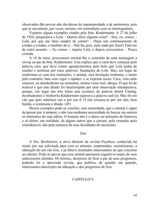 observados dão provas não duvidosas de espontaneidade e de autonomia, pois
que se encontram, por vezes, mesmo, em contradição com os interrogadores.
     Vejamos alguns exemplos citados pela Srta. Kindermann: A 27 de julho
de 1916, perguntava a Lola: - Queres dizer alguma coisa? - Sim, eu, comer. -
Lola, por que me falas sempre de comer? - Ouço isto continuamente de
criados e criadas, e também de ti. - Não há, pois, mais nada por fazer? Fala-me
de outro assunto. -- Eu comer -- repetiu Lola, e depois acrescentou: - Pouca
comida.
     A 18 de maio, procuramos ensinar-lhe o conteúdo de uma mensagem a
enviar ao pai da Srta. Kindermann. Esta explica que a carta deve começar pela
palavra caro, que deve conter agradecimentos pelo bolo que Lola acaba de
receber e terminar por estas palavras: Saudações de Lola. Mas, em lugar de
conformar-se com tais instruções, o animal, sem hesitação nenhuma, e muito
pelo contrário, bate com vigor e rapidez, e se exprime assim: Caro, vem onde
estamos, eu desobediente no momento, muitas vezes mal, abraço. O que há de
notável é que este ditado foi interrompido por uma observação intempestiva,
porque, em lugar das três letras una (começo da palavra alemã Unartig,
desobediente) a Senhorita Kindermann esperava a palavra und (e). Mas foi em
vão que quis substituir um a por um d. O cão recusou-se por um não, bem
batido, e continuou o ditado. (45)
     Desses exemplos pode-se concluir, sem temeridade, que o animal é capaz
de pensar por si próprio, e não tem nenhuma necessidade de buscar em outrem
os elementos de suas idéias. O homem não é o único ser pensante da Natureza
e só difere, em realidade, de alguns outros que o cercam, pela extensão mais
considerável, não pela natureza de suas faculdades de raciocínio.

                                       Zou

     A Sra. Borderieux, a ativa diretora da revista Psychica, conhecida há
muito por sua solicitude para com os animais, empreendeu, recentemente, a
educação do seu cão Zou, e já obteve resultados interessantes no que concerne
ao cálculo. Pode-se prever que esse animal parisiense seguirá os traços de seus
antecessores alemães. Os leitores, desejosos de ficar a par de seus progressos,
poderão ler a apreciada revista, que publica, de quando em quando,
interessantes descrições da educação e dos progressos de Zou.


                                  CAPITULO V



                                                                            64
 