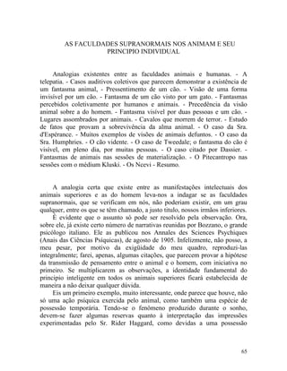 AS FACULDADES SUPRANORMAIS NOS ANIMAM E SEU
                   PRINCIPIO INDIVIDUAL


     Analogias existentes entre as faculdades animais e humanas. - A
telepatia. - Casos auditivos coletivos que parecem demonstrar a existência de
um fantasma animal, - Pressentimento de um cão. - Visão de uma forma
invisível por um cão. - Fantasma de um cão visto por um gato. - Fantasmas
percebidos coletivamente por humanos e animais. - Precedência da visão
animal sobre a do homem. - Fantasma visível por duas pessoas e um cão. -
Lugares assombrados por animais. - Cavalos que morrem de terror. - Estudo
de fatos que provam a sobrevivência da alma animal. - O caso da Sra.
d'Espérance. - Muitos exemplos de visões de animais defuntos. - O caso da
Sra. Humphries. - O cão vidente. - O caso de Tweedale; o fantasma do cão é
visível, em pleno dia, por muitas pessoas. - O caso citado por Dassier. -
Fantasmas de animais nas sessões de materialização. - O Pitecantropo nas
sessões com o médium Kluski. - Os Ncevi - Resumo.


     A analogia certa que existe entre as manifestações intelectuais dos
animais superiores e as do homem leva-nos a indagar se as faculdades
supranormais, que se verificam em nós, não poderiam existir, em um grau
qualquer, entre os que se têm chamado, a justo titulo, nossos irmãos inferiores.
     É evidente que o assunto só pode ser resolvido pela observação. Ora,
sobre ele, já existe certo número de narrativas reunidas por Bozzano, o grande
psicólogo italiano. Ele as publicou nos Annales des Sciences Psychiques
(Anais das Ciências Psíquicas), de agosto de 1905. Infelizmente, não posso, a
meu pesar, por motivo da exigüidade do meu quadro, reproduzi-las
integralmente; farei, apenas, algumas citações, que parecem provar a hipótese
da transmissão de pensamento entre o animal e o homem, com iniciativa no
primeiro. Se multiplicarem as observações, a identidade fundamental do
principio inteligente em todos os animais superiores ficará estabelecida de
maneira a não deixar qualquer dúvida.
     Eis um primeiro exemplo, muito interessante, onde parece que houve, não
só uma ação psíquica exercida pelo animal, como também uma espécie de
possessão temporária. Tendo-se o fenômeno produzido durante o sonho,
devem-se fazer algumas reservas quanto à interpretação das impressões
experimentadas pelo Sr. Rider Haggard, como devidas a uma possessão



                                                                             65
 