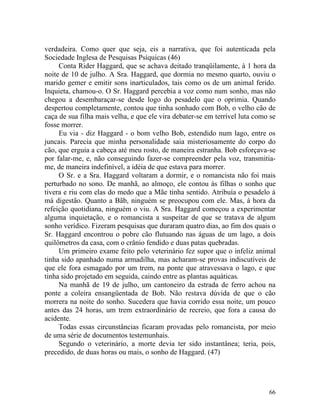 verdadeira. Como quer que seja, eis a narrativa, que foi autenticada pela
Sociedade Inglesa de Pesquisas Psíquicas (46)
     Conta Rider Haggard, que se achava deitado tranqüilamente, à 1 hora da
noite de 10 de julho. A Sra. Haggard, que dormia no mesmo quarto, ouviu o
marido gemer e emitir sons inarticulados, tais como os de um animal ferido.
Inquieta, chamou-o. O Sr. Haggard percebia a voz como num sonho, mas não
chegou a desembaraçar-se desde logo do pesadelo que o oprimia. Quando
despertou completamente, contou que tinha sonhado com Bob, o velho cão de
caça de sua filha mais velha, e que ele vira debater-se em terrível luta como se
fosse morrer.
     Eu via - diz Haggard - o bom velho Bob, estendido num lago, entre os
juncais. Parecia que minha personalidade saia misteriosamente do corpo do
cão, que erguia a cabeça até meu rosto, de maneira estranha. Bob esforçava-se
por falar-me, e, não conseguindo fazer-se compreender pela voz, transmitia-
me, de maneira indefinível, a idéia de que estava para morrer.
     O Sr. e a Sra. Haggard voltaram a dormir, e o romancista não foi mais
perturbado no sono. De manhã, ao almoço, ele contou às filhas o sonho que
tivera e riu com elas do medo que a Mãe tinha sentido. Atribuía o pesadelo à
má digestão. Quanto a Bãb, ninguém se preocupou com ele. Mas, à hora da
refeição quotidiana, ninguém o viu. A Sra. Haggard começou a experimentar
alguma inquietação, e o romancista a suspeitar de que se tratava de algum
sonho verídico. Fizeram pesquisas que duraram quatro dias, ao fim dos quais o
Sr. Haggard encontrou o pobre cão flutuando nas águas de um lago, a dois
quilômetros da casa, com o crânio fendido e duas patas quebradas.
     Um primeiro exame feito pelo veterinário fez supor que o infeliz animal
tinha sido apanhado numa armadilha, mas acharam-se provas indiscutíveis de
que ele fora esmagado por um trem, na ponte que atravessava o lago, e que
tinha sido projetado em seguida, caindo entre as plantas aquáticas.
     Na manhã de 19 de julho, um cantoneiro da estrada de ferro achou na
ponte a coleira ensangüentada de Bob. Não restava dúvida de que o cão
morrera na noite do sonho. Sucedera que havia corrido essa noite, um pouco
antes das 24 horas, um trem extraordinário de recreio, que fora a causa do
acidente.
     Todas essas circunstâncias ficaram provadas pelo romancista, por meio
de uma série de documentos testemunhais.
     Segundo o veterinário, a morte devia ter sido instantânea; teria, pois,
precedido, de duas horas ou mais, o sonho de Haggard. (47)




                                                                             66
 