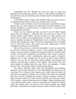 Comentando este fato, Bozzano faz notar que, entre as causas que
poderiam ser invocadas para explicar o sonho, a ação telepática do animal é a
mais provável, pois que nenhuma pessoa humana assistiu verossimilmente ao
acontecimento.
     A clarividência pura e simples pela telestesia exige uma causa externa, e
a do pensamento do animal é a única que se pode invocar no caso.
     Vejamos outros exemplos em que esta ação parece igualmente em jogo.
Sabe-se que, por vezes, aquele que experimenta uma ação telepática vê-se
forçado a deslocar-se. É provável que, no seguinte caso, se haja produzido
algo semelhante. Ei-lo (48)
     Possuo um cão, educado por mim, que tem 5 anos de idade. Sempre
gostei muito dos animais, e, sobretudo, dos cães. O de que se trata, de tal
maneira retribui minha afeição, que não me deixa ir a lugar nenhum, nem
mesmo sair do quarto, sem acompanhar-me. É terrível caçador de ratos, e
como a despensa costuma ser freqüentada por esses roedores, fiz ali uma
caminha bem cômoda para Frido. No mesmo compartimento havia um fogão
com um forno para assar o pão, assim como uma caldeira para a lixívia,
munida de um tubo que ia ter à chaminé.
     Não me deixava nunca, à noite, de acompanhar o cão à sua cama, antes
de retirar-me. Tinha-me despido e ia para o leito, quando fui tomado, de
repente, por uma sensação inexplicável de perigo iminente. Só podia pensar
no fogo e foi tão forte a impressão, que acabei por ceder. Tornei a vestir-me,
desci e me decidi a visitar o apartamento, quarto por quarto. Chegado à
despensa, não vi Frido; supondo que ele tivesse ido para o andar superior,
chamei-o, mas em vão. Fui onde estava minha cunhada e lhe perguntei pelo
cachorro; ela nada sabia. Comecei a ficar inquieto. Não atinava com o que
fazer, quando me lembrei duma frase, que faria o cão responder: - Vamos
passear, Frido - frase que lhe causava sempre grande alegria.
     Um gemido sufocado, então, como que enfraquecido pela distância,
chegou-me aos ouvidos. Recomecei, e ouvi distintamente um lamento do cão
em perigo. Tive o tempo de me assegurar que o ruído vinha do interior do
cano que faz comunicar a caldeira com a chaminé. Não sabia como proceder
para tirar o cão dali. Apanhei uma enxada e comecei a quebrar a parede, no
lugar. Consegui, enfim, tirar Frido, já meio sufocado, com ânsias de vômito,
com a língua e o corpo inteiramente sujos de fuligem. Alguns momentos mais,
o meu favorito estaria morto, e como só raramente nos servimos da caldeira,
nunca teria sabido, talvez, que fim ele levara. Minha cunhada veio, atraída
pelo ruído, e descobrimos um ninho de ratos no forno, do lado do tubo. Frido,



                                                                           67
 