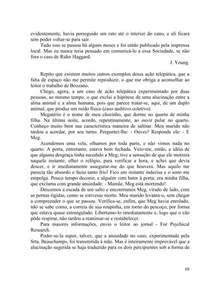 evidentemente, havia perseguido um rato até o interior do cano, e ali ficara
sem poder voltar-se para sair.
     Tudo isso se passou há alguns meses e foi então publicado pela imprensa
local. Mas eu nunca teria pensado em comunicá-lo a essa Sociedade, se não
fora o caso de Rider Haggard.
                                                                   J. Young

     Repito que existem muitos outros exemplos dessa ação telepática, que a
falta de espaço não me permite reproduzir, o que me obriga a aconselhar ao
leitor o trabalho de Bozzano.
     Chego, agora, a um caso de ação telepática experimentado por duas
pessoas, ao mesmo tempo, o que exclui a hipótese de uma alucinação entre a
alma animal e a alma humana, pois que parece tratar-se, aqui, de um duplo
animal, que produz um ruído físico (caso auditivo coletivo).
     Megatério é o nome de meu cãozinho, que dorme no quarto de minha
filha. Na última noite, acordo, repentinamente, ao ouvir pular no quarto.
Conheço muito bem sua característica maneira de saltitar. Meu marido não
tardou a acordar, por seu turno. Perguntei-lhe: - Ouves? Responde ele: - E
Meg.
     Acendemos uma vela, olhamos por toda parte, e não vimos nada no
quarto. A porta, entretanto, estava bem fechada. Veio-me, então, a idéia de
que alguma desgraça tinha sucedido a Meg; tive a sensação de que ele morrera
naquele instante; olhei o relógio, para verificar a hora, e achei que devia
descer, e ir imediatamente assegurar-me do que houvera. Mas aquilo me
parecia tão absurdo e fazia tanto frio! Fico um instante indecisa e o sono me
empolga. Pouco tempo decorre, e alguém vem bater à porta; era minha filha,
que exclama com grande ansiedade: - Mamãe, Meg está morrendo!
     Descemos a escada de um salto e encontramos Meg, virado de lado, com
as pernas rígidas, como se estivesse morto. Meu marido levanta-o, sem chegar
a compreender o que se passou. Verifica-se, enfim, que Meg havia enrolado,
não se sabe como, a correia de sua roupinha, em torno do pescoço, por forma
que estava quase estrangulado. Libertamo-lo imediatamente e, logo que o cão
pôde respirar, não tardou a reanimar-se e restabelecer.
     Para maiores informações, envio o leitor ao jornal - For Psychical
Research.
     Poder-se-la supor, talvez, que a ansiedade no caso, experimentada pela
Srta. Beauchamps, foi transmitida à mãe. Mas é inteiramente improvável que a
alucinação sugerida se haja traduzido para os dois percipientes sob a forma de



                                                                           68
 