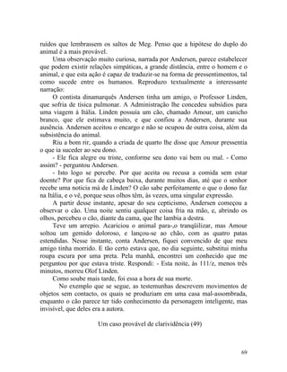 ruídos que lembrassem os saltos de Meg. Penso que a hipótese do duplo do
animal é a mais provável.
     Uma observação muito curiosa, narrada por Andersen, parece estabelecer
que podem existir relações simpáticas, a grande distância, entre o homem e o
animal, e que esta ação é capaz de traduzir-se na forma de pressentimentos, tal
como sucede entre os humanos. Reproduzo textualmente a interessante
narração:
     O contista dinamarquês Andersen tinha um amigo, o Professor Linden,
que sofria de tísica pulmonar. A Administração lhe concedeu subsídios para
uma viagem à Itália. Linden possuía um cão, chamado Amour, um canicho
branco, que ele estimava muito, e que confiou a Andersen, durante sua
ausência. Andersen aceitou o encargo e não se ocupou de outra coisa, além da
subsistência do animal.
     Riu a bom rir, quando a criada de quarto lhe disse que Amour pressentia
o que ia suceder ao seu dono.
     - Ele fica alegre ou triste, conforme seu dono vai bem ou mal. - Como
assim? - perguntou Andersen.
     - Isto logo se percebe. Por que aceita ou recusa a comida sem estar
doente? Por que fica de cabeça baixa, durante muitos dias, até que o senhor
recebe uma noticia má de Linden? O cão sabe perfeitamente o que o dono faz
na Itália, e o vê, porque seus olhos têm, às vezes, uma singular expressão.
     A partir desse instante, apesar do seu cepticismo, Andersen começou a
observar o cão. Uma noite sentiu qualquer coisa fria na mão, e, abrindo os
olhos, percebeu o cão, diante da cama, que lhe lambia a destra.
     Teve um arrepio. Acariciou o animal para-,o tranqüilizar, mas Amour
soltou um gemido doloroso, e lançou-se ao chão, com as quatro patas
estendidas. Nesse instante, conta Andersen, fiquei convencido de que meu
amigo tinha morrido. E tão certo estava que, no dia seguinte, substitui minha
roupa escura por uma preta. Pela manhã, encontrei um conhecido que me
perguntou por que estava triste. Respondi: - Esta noite, às 111/z, menos três
minutos, morreu Olof Linden.
     Como soube mais tarde, foi essa a hora de sua morte.
        No exemplo que se segue, as testemunhas descrevem movimentos de
objetos sem contacto, os quais se produziam em uma casa mal-assombrada,
enquanto o cão parece ter tido conhecimento da personagem inteligente, mas
invisível, que deles era a autora.

                      Um caso provável de clarividência (49)



                                                                            69
 