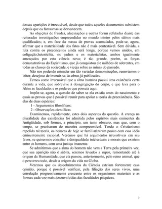 dessas aparições é irrecusável, desde que todos aqueles documentos subsistem
depois que os fantasmas se desvanecem.
     As objeções de fraudes, alucinações e outras foram refutadas diante das
reiteradas investigações empreendidas no mundo inteiro pelos sábios mais
qualificados; e, em face da massa de provas acumuladas, pode-se, agora,
afirmar que a materialidade dos fatos não é mais contestável. Sem dúvida, a
luta contra os preconceitos ainda será longa, porque vemos unidos, em
coligação,heteróclita, os padres e os materialistas, ambos igualmente
ameaçados por esta ciência nova; é tão grande, porém, as forças
demonstrativas do Espiritismo, que já conquistou ele milhões de aderentes, em
todas as classes da sociedade, e viceja sobre as ruínas do passado.
     Não nos podendo estender em tão variadas demonstrações, reenviamos o
leitor, desejoso de instruir-se, às obras já publicadas.
     Temos como irrecusável que a alma humana possui uma existência certa
durante a vida, que sobrevive à desagregação do corpo, e que leva para o
Além as faculdades e os poderes que possuía aqui.
     Impõe-se, agora, a questão de saber se ela existia antes do nascimento e
quais as provas que é possível reunir para apoiar a teoria da preexistência. São
elas de duas espécies:
      1 - Argumentos filosóficos;
      2 - Observações científicas
     Examinemos, rapidamente, estes dois aspectos da questão. A crença na
pluralidade das existências foi admitida pelos espíritos mais eminentes da
Antigüidade, sob formas, a princípio, um tanto obscuro, mas que, com o
tempo, se precisaram de maneira compreensível. Tendo o Cristianismo
repelido tal teoria, os homens de hoje se familiarizaram pouco com essa idéia
eminentemente racional. Veremos que há argumentos irresistíveis em seu
favor, se quisermos conciliar a desigualdade intelectuais e morais que existem
entre os homens, com uma justiça imanente.
     Se admitirmos que a alma do homem não vem a Terra pela primeira vez,
que sua aparição não é súbita, seremos levados a supor, remontando até à
origem da Humanidade, que ela passou, anteriormente, pelo reino animal, que
o percorreu todo, desde a origem da vida no Globo.
     Veremos que os descobrimentos da Ciência esteiam fortemente essa
opinião, porque é possível verificar, pela filiação dos seres vivos, uma
correlação progressivamente crescente entre os organismos materiais e as
formas cada vez mais desenvolvidas das faculdades psíquicas.




                                                                              7
 