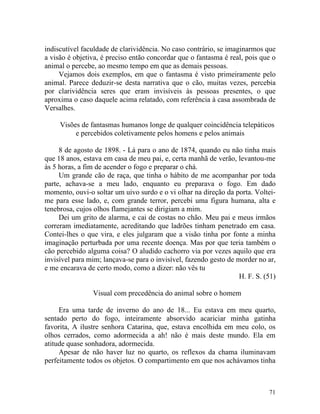 indiscutível faculdade de clarividência. No caso contrário, se imaginarmos que
a visão é objetiva, é preciso então concordar que o fantasma é real, pois que o
animal o percebe, ao mesmo tempo em que as demais pessoas.
     Vejamos dois exemplos, em que o fantasma é visto primeiramente pelo
animal. Parece deduzir-se desta narrativa que o cão, muitas vezes, percebia
por clarividência seres que eram invisíveis às pessoas presentes, o que
aproxima o caso daquele acima relatado, com referência à casa assombrada de
Versalhes.

     Visões de fantasmas humanos longe de qualquer coincidência telepáticos
          e percebidos coletivamente pelos homens e pelos animais

     8 de agosto de 1898. - Lá para o ano de 1874, quando eu não tinha mais
que 18 anos, estava em casa de meu pai, e, certa manhã de verão, levantou-me
às 5 horas, a fim de acender o fogo e preparar o chá.
     Um grande cão de raça, que tinha o hábito de me acompanhar por toda
parte, achava-se a meu lado, enquanto eu preparava o fogo. Em dado
momento, ouvi-o soltar um uivo surdo e o vi olhar na direção da porta. Voltei-
me para esse lado, e, com grande terror, percebi uma figura humana, alta e
tenebrosa, cujos olhos flamejantes se dirigiam a mim.
     Dei um grito de alarma, e cai de costas no chão. Meu pai e meus irmãos
correram imediatamente, acreditando que ladrões tinham penetrado em casa.
Contei-lhes o que vira, e eles julgaram que a visão tinha por fonte a minha
imaginação perturbada por uma recente doença. Mas por que teria também o
cão percebido alguma coisa? O aludido cachorro via por vezes aquilo que era
invisível para mim; lançava-se para o invisível, fazendo gesto de morder no ar,
e me encarava de certo modo, como a dizer: não vês tu
                                                                   H. F. S. (51)

                Visual com precedência do animal sobre o homem

     Era uma tarde de inverno do ano de 18... Eu estava em meu quarto,
sentado perto do fogo, inteiramente absorvido acariciar minha gatinha
favorita, A ilustre senhora Catarina, que, estava encolhida em meu colo, os
olhos cerrados, como adormecida a ah! não é mais deste mundo. Ela em
atitude quase sonhadora, adormecida.
     Apesar de não haver luz no quarto, os reflexos da chama iluminavam
perfeitamente todos os objetos. O compartimento em que nos achávamos tinha



                                                                             71
 