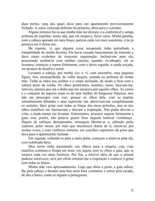 duas portas, uma das quais dava para um apartamento provisoriamente
fechado. A outra, colocada defronte da primeira, abria para o corredor.
     Alguns minutos havia que minha mãe me deixara, e a confortável e antiga
poltrona de espaldar, muito alta, que ela ocupava, ficou vazia. Minha gatinha,
com a cabeça apoiada em meu braço, parecia cada vez mais sonolenta, e eu já
pensava em ir deitar-me.
     De repente, vi que alguma coisa inesperada tinha perturbado a
tranqüilidade de minha favorita. Ela havia cessado bruscamente de ronronar e
dava sinais evidentes de crescente inquietação. Inclinei-me para ela,
procurando acalmá-la com minhas caricias, quando, ex-abrupto, ela se
levantou, começou a soprar fortemente, com o dorso erguido, a cauda eriçada,
em postura de desafio e terror.
     Levantei a cabeça, por minha vez, e vi, com assombro, uma pequena
figura, feia, encarquilhada, de velha megera, sentada na poltrona de minha
mãe. Tinha as mãos nos joelhos e o corpo inclinado, de modo a ficar com a
cabeça perto da minha. Os olhos penetrantes, luzentes, maus, fixavam-me,
imóveis; parecia que era o diabo que me encarava por aqueles olhos. As vestes
e o conjunto do aspecto eram os de uma mulher da burguesia francesa, mas
não me preocupei com isso, porque os olhos dela, com as pupilas
estranhamente dilatadas e uma expressão má, absorviam-me completamente
os sentidos. Quis gritar com todas as forças dos meus pulmões, mas os tais
olhos maléficos me fascinavam e tiravam a respiração. Não podia desviar a
vista, e ainda menos me levantar. Entrementes, procurei segurar fortemente a
gata; esta, porém, não parecia querer ficar naquela horrível vizinhança..
Depois de esforços desesperados, conseguiu libertar-se e, saltando pelas
cadeiras, pelas mesas, por tudo que encontrava diante de si, atirou-se, por
muitas vezes, e com violência extrema, aos caixilhos superiores da porta que
dava para o apartamento fechado.
     Em seguida, voltando-se para a outra porta, começou a atirar-se para ela,
com redobrada fúria.
     Meu terror tinha aumentado; ora olhava para a megera, cuja vista
maléfica continuava fixada em mim; ora seguia com os olhos a gata, que se
tornava cada vez mais frenética. Por fim, a terrível idéia de que o animal
pudesse enraivecer, teve por efeito restituir-me a respiração e comecei a gritar
com todas as forças.
     Minha mãe veio apressadamente. Logo que abriu a porta, a gata saltou-
lhe pela cabeça e durante uma boa meia hora continuou a correr pela escada,
de alto a baixo, como se alguém a perseguisse.



                                                                             72
 