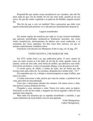 Respondi-lhe que muitas coisas inexplicáveis nos sucedem, mas não lhe
disse nada do que vira de manhã. Só um ano mais tarde, quando já era seu
noivo, foi que lhe contei a aparição e as palavras de Palladia, naquele mesmo
dia.
     Não foi ela que a veio ver também? Devo acrescentar que tinha visto
aquela senhorinha pela primeira vez e não pensava absolutamente desposá-la.

                              Lugares assombrados

     Em muitas regiões há narrativas por onde se vê que existem localidades
que parecem assombradas; produzem-se fenômenos anormais, tais como
ruídos inexplicáveis, deslocamentos de objetos sem causa conhecida, e se
assinalam, por vezes, aparições. Eis dois casos bem curiosos, em que os
animais experimentam verdadeiro terror.
     O primeiro vem descrito nos Phantasms of the Living, vol. II, pág. 197.

                 VISÃO COLETIVA, 2 DE MARÇO DE 1884.

     Em 1875, minha irmã e eu, que andávamos pelos 13 anos, saímos de
casa, em carro, lá para as 4 da tarde, de um dia de verão, quando vimos, de
repente, acima de uma sebe, uma forma de mulher, que deslizava sem ruído.
Essa forma era branca, e estava em posição obliqua, a uns dez passos do solo.
     O cavalo parou, de súbito, e tremia de susto, por tal forma que não
tivemos mais ação sobre ele. Eu exclamei, dirigindo-me à minha irmã: - Vê ?
     Ela respondeu que via, e dirigiu a mesma pergunta ao rapaz Caffruy, que
estava no carro.
     A forma atravessou a sebe, passou por cima do campo, e perdemo-la de
vista, para além de uma plantação.
     Creio que a observamos durante dez minutos. Ela nunca tocou o chão,
mas pairava a pouca distância da terra.
     Chegados a casa, narramos a visão. Nunca tive outra, antes ou depois.
Estávamos os três de boa saúde, e ninguém nos havia sugerido a idéia de uma
aparição antes daquela.
     Mais tarde nos disseram que se supunha assombrado o caminho, e que
muitos habitantes do local tinham visto ali uma aparição.
                                                           Violet Montgomery.
                                                          Lidnez Montgomery..




                                                                          74
 