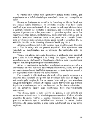 O segundo caso é ainda mais significativo, porque muitos animais, que
experimentaram a influência do lugar assombrado, morreram em seguida ao
susto.
     Durante os fenômenos do cemitério de Arensburg, na ilha de Oesel, em
que ataúdes foram encontrados em abóbadas fechadas e os fatos foram
verificados por uma comissão oficial, os cavalos daqueles que vinham visitar
o cemitério ficaram tão excitados e espantados, que se cobriram de suor e
espuma. Algumas vezes se lançavam em terra e pareciam agonizar; apesar dos
socorros que lhes traziam, imediatamente, muitos morriam ao fim de um ou
dois dias. Neste caso, como em tantos outros, posto que a comissão fizesse
uma investigação muito severa, nenhuma causa natural se descobriu. (R. D.
OWEN - Footfalls on the Boundary of another World, pag. 188.)
     Alguns exemplos que referi, são tomados entre grande número de outros
que a falta de espaço não me permite reproduzir. Eles apresentam uma
variedade de manifestações, que as aproxima das verificadas entre os
humanos.
     Vimos, com efeito, que a ação telepática é a explicação mais provável
para o caso de Rider Haggard e de Young. Em seguida, notamos que o
desdobramento do cão Megatério é igualmente a hipótese mais verossímil para
explicar os ruídos percebidos pelo casal Beauchamps.
     Até os pressentimentos são também apanágio da raça canina, e, enfim, a
clarividência se acusa nos casos de habitações assombradas; assim, tudo a que
se convencionou chamar faculdades supranormais pertence à psique animal, o
que a aparenta definitivamente com a alma humana.
     Para responder à objeção de que não se deve ligar grande importância a
anedotas dessa natureza, que podem ser inventadas com todas as peças ou
deformadas pela imaginação dos narradores, lembrarei que essas narrativas
são, pela maior parte, tomadas à Sociedade Inglesa de Pesquisas, que instituiu
inquéritos minuciosos para cada um dos casos que lhe foram assinalados, e
que só conservou aqueles cuja autenticidade ficou indiscutivelmente
demonstrada.
     Vou chegar, agora, a outro aspecto da questão, o que consiste em
estabelecer a sobrevivência do principio pensante no animal. Fa-lo-ei, citando
exemplos de visões relativas a animais póstumos, e a alguns fatos que
parecem estabelecer que a individualidade pensante de nossos irmãos
inferiores está ligada, também, a uma forma indestrutível, que é seu corpo
espiritual.




                                                                           75
 