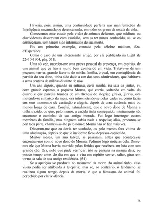 Haveria, pois, assim, uma continuidade perfeita nas manifestações da
Inteligência encarnada ou desencarnada, em todos os graus da escala da vida.
     Comecemos este estudo pela visão de animais defuntos, que médiuns ou
clarividentes descrevem com exatidão, sem os ter nunca conhecido, ou, se os
conheceram, sem terem sido informados de sua morte.
     Eis um primeiro exemplo, contado pela célebre médium, Sra.
d'Espérance.
     Colho o caso de um interessante artigo, por ela publicado na Light de
22-10-1904, pág. 511.
     Uma só vez, sucedeu-me uma prova pessoal da presença, em espírito, de
um animal que eu havia muito bem conhecido em vida. Tratava-se de um
pequeno terrier, grande favorito de minha família, o qual, em conseqüência da
partida do seu dono, tinha sido dado a um dos seus admiradores, que habitava
a uma centena de milhas distante de nós.
     Um ano depois, quando eu entrava, certa manhã, na sala de jantar, vi,
com grande espanto, a pequena Morna, que corria, saltando em volta do
quarto e que parecia tomada de um frenesi de alegria; girava, girava, ora
metendo-se embaixo da mesa, ora intrometendo-se pelas cadeiras, como fazia
em seus momentos de excitação e alegria, depois de uma ausência mais ou
menos longa de casa. Conclui, naturalmente, que o novo dono de Monna a
tinha trazido, ou que, pelo menos, a cadela tinha conseguido, inteiramente só,
encontrar o caminho de sua antiga morada. Fui logo interrogar outros
membros da família, mas ninguém sabia nada a respeito; aliás, procurou-se
por toda parte, chamou-se-lhe pelo nome: Morna não se fez mais ver.
     Disseram-me que eu devia ter sonhado, ou pelo menos fora vitima de
uma alucinação, depois do que, o incidente ficou depressa esquecido.
     Muitos meses, um ano talvez, se passaram, antes que acontecesse
encontrar-nos com o novo dono de Monna. Pedimos logo noticias dela. Disse-
nos ele que Morna havia morrido pelas feridas que recebera em luta com um
grande cão. Ora, pelo que pude verificar, isto se passara na mesma data, ou
pouco tempo antes do dia em que a vira em espírito correr, saltar, girar em
torno da sala de sua antiga residência. (54)
     Se a aparição se produziu no momento da morte do animalzinho, essa
visão podia ser atribuída à telepatia; mas se, ao contrário, o fenômeno se
realizou algum tempo depois da morte, é que o fantasma do animal foi
percebido por clarividência.




                                                                           76
 