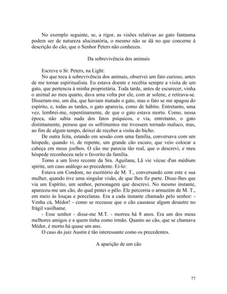 No exemplo seguinte, se, a rigor, as visões relativas ao gato fantasma
podem ser de natureza alucinatória, o mesmo não se dá no que concerne à
descrição do cão, que o Senhor Peters não conheceu.

                          Da sobrevivência dos animais

      Escreve o Sr. Peters, na Light:
      No que toca à sobrevivência dos animais, observei um fato curioso, antes
de me tornar espiritualista. Eu estava doente e recebia sempre a visita de um
gato, que pertencia à minha proprietária. Toda tarde, antes de escurecer, vinha
o animal ao meu quarto, dava uma volta por ele, com ar solene, e retirava-se.
Disseram-me, um dia, que haviam matado o gato, mas o fato se me apagou do
espírito, e, todas as tardes, o gato aparecia, como de hábito. Entretanto, uma
vez, lembrei-me, repentinamente, de que o gato estava morto. Como, nessa
época, não sabia nada dos fatos psíquicos, e via, entretanto, o gato
distintamente, pensou que os sofrimentos me tivessem tornado maluco, mas,
ao fim de algum tempo, deixei de receber a visita do bicho.
      De outra feita, estando em sessão com uma família, conversava com um
hóspede, quando vi, de repente, um grande cão escuro, que veio colocar a
cabeça em meus joelhos. O cão me parecia tão real, que o descrevi, e meu
hóspede reconheceu nele o favorito da família.
      Tomo a um livro recente da Sra. Aguilana, Lã vie vécue d'un médium
spirite, um caso análogo ao precedente. Ei-lo:
      Estava em Condom, no escritório de M. T., conversando com este e sua
mulher, quando tive uma singular visão, de que lhes fiz parte. Disse-lhes que
via um Espírito, um senhor, personagem que descrevi. No mesmo instante,
apareceu-me um cão, do qual pintei o pêlo. Ele percorria o armazém de M. T.,
em meio às louças e porcelanas. Era a cada instante chamado pelo senhor: -
Venha cá, Médor! - como se receasse que o cão causasse algum desastre no
frágil vasilhame.
      - Esse senhor - disse-me M.T. - morreu há 8 anos. Era um dos meus
melhores amigos e a quem tinha como irmão. Quanto ao cão, que se chamava
Médor, é morto há quase um ano.
      O caso do juiz Austin é tão interessante como os precedentes.

                              A aparição de um cão




                                                                            77
 