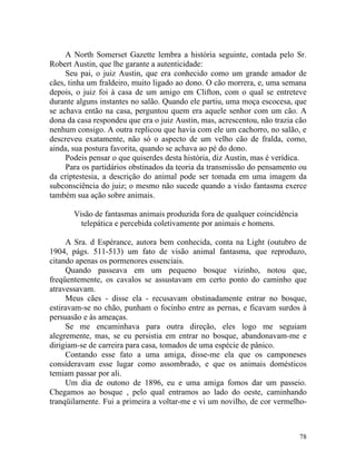 A North Somerset Gazette lembra a história seguinte, contada pelo Sr.
Robert Austin, que lhe garante a autenticidade:
     Seu pai, o juiz Austin, que era conhecido como um grande amador de
cães, tinha um fraldeiro, muito ligado ao dono. O cão morrera, e, uma semana
depois, o juiz foi à casa de um amigo em Clifton, com o qual se entreteve
durante alguns instantes no salão. Quando ele partiu, uma moça escocesa, que
se achava então na casa, perguntou quem era aquele senhor com um cão. A
dona da casa respondeu que era o juiz Austin, mas, acrescentou, não trazia cão
nenhum consigo. A outra replicou que havia com ele um cachorro, no salão, e
descreveu exatamente, não só o aspecto de um velho cão de fralda, como,
ainda, sua postura favorita, quando se achava ao pé do dono.
     Podeis pensar o que quiserdes desta história, diz Austin, mas é verídica.
     Para os partidários obstinados da teoria da transmissão do pensamento ou
da criptestesia, a descrição do animal pode ser tomada em uma imagem da
subconsciência do juiz; o mesmo não sucede quando a visão fantasma exerce
também sua ação sobre animais.

       Visão de fantasmas animais produzida fora de qualquer coincidência
         telepática e percebida coletivamente por animais e homens.

     A Sra. d Espérance, autora bem conhecida, conta na Light (outubro de
1904, págs. 511-513) um fato de visão animal fantasma, que reproduzo,
citando apenas os pormenores essenciais.
     Quando passeava em um pequeno bosque vizinho, notou que,
freqüentemente, os cavalos se assustavam em certo ponto do caminho que
atravessavam.
     Meus cães - disse ela - recusavam obstinadamente entrar no bosque,
estiravam-se no chão, punham o focinho entre as pernas, e ficavam surdos à
persuasão e às ameaças.
     Se me encaminhava para outra direção, eles logo me seguiam
alegremente, mas, se eu persistia em entrar no bosque, abandonavam-me e
dirigiam-se de carreira para casa, tomados de uma espécie de pânico.
     Contando esse fato a uma amiga, disse-me ela que os camponeses
consideravam esse lugar como assombrado, e que os animais domésticos
temiam passar por ali.
     Um dia de outono de 1896, eu e uma amiga fomos dar um passeio.
Chegamos ao bosque , pelo qual entramos ao lado do oeste, caminhando
tranqüilamente. Fui a primeira a voltar-me e vi um novilho, de cor vermelho-



                                                                            78
 