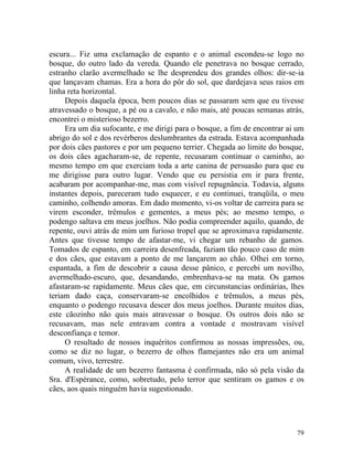 escura... Fiz uma exclamação de espanto e o animal escondeu-se logo no
bosque, do outro lado da vereda. Quando ele penetrava no bosque cerrado,
estranho clarão avermelhado se lhe desprendeu dos grandes olhos: dir-se-ia
que lançavam chamas. Era a hora do pôr do sol, que dardejava seus raios em
linha reta horizontal.
     Depois daquela época, bem poucos dias se passaram sem que eu tivesse
atravessado o bosque, a pé ou a cavalo, e não mais, até poucas semanas atrás,
encontrei o misterioso bezerro.
     Era um dia sufocante, e me dirigi para o bosque, a fim de encontrar ai um
abrigo do sol e dos revérberos deslumbrantes da estrada. Estava acompanhada
por dois cães pastores e por um pequeno terrier. Chegada ao limite do bosque,
os dois cães agacharam-se, de repente, recusaram continuar o caminho, ao
mesmo tempo em que exerciam toda a arte canina de persuasão para que eu
me dirigisse para outro lugar. Vendo que eu persistia em ir para frente,
acabaram por acompanhar-me, mas com visível repugnância. Todavia, alguns
instantes depois, pareceram tudo esquecer, e eu continuei, tranqüila, o meu
caminho, colhendo amoras. Em dado momento, vi-os voltar de carreira para se
virem esconder, trêmulos e gementes, a meus pés; ao mesmo tempo, o
podengo saltava em meus joelhos. Não podia compreender aquilo, quando, de
repente, ouvi atrás de mim um furioso tropel que se aproximava rapidamente.
Antes que tivesse tempo de afastar-me, vi chegar um rebanho de gamos.
Tomados de espanto, em carreira desenfreada, faziam tão pouco caso de mim
e dos cães, que estavam a ponto de me lançarem ao chão. Olhei em torno,
espantada, a fim de descobrir a causa desse pânico, e percebi um novilho,
avermelhado-escuro, que, desandando, embrenhava-se na mata. Os gamos
afastaram-se rapidamente. Meus cães que, em circunstancias ordinárias, lhes
teriam dado caça, conservaram-se encolhidos e trêmulos, a meus pés,
enquanto o podengo recusava descer dos meus joelhos. Durante muitos dias,
este cãozinho não quis mais atravessar o bosque. Os outros dois não se
recusavam, mas nele entravam contra a vontade e mostravam visível
desconfiança e temor.
     O resultado de nossos inquéritos confirmou as nossas impressões, ou,
como se diz no lugar, o bezerro de olhos flamejantes não era um animal
comum, vivo, terrestre.
     A realidade de um bezerro fantasma é confirmada, não só pela visão da
Sra. d'Espérance, como, sobretudo, pelo terror que sentiram os gamos e os
cães, aos quais ninguém havia sugestionado.




                                                                           79
 