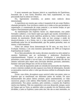E nesse momento que fazemos intervir as experiências do Espiritismo,
buscando dar a essa teoria filosófica uma base experimental, ou seja,
procurando fazê-la entrar na Ciência.
      Eis, ligeiramente resumidos, os pontos mais notáveis dessa
demonstração.
      A experiência nos mostra que a alma é inseparável de um corpo fluídico,
chamado perispírito. Esse invólucro contém em si todas as leis que presidem a
organização e a manutenção do corpo material, e, ao mesmo tempo, as que
regem o funcionamento psicológico do Espírito.
      As manifestações dos Espíritos fazem ver, objetivamente, esse poder
formador e plástico, e nos fazem supor que aquilo que sucede, momentânea e
anormalmente, em uma sessão espírítica, produz-se, lenta e naturalmente, no
instante do nascimento. Desde então, cada ser traz consigo o poder de
desenvolvimento, e só a forma, isto é, o tipo estrutural interno e externo é
modificado pelas leis de hereditariedade, que lhe podem perturbar, mais ou
menos, o funcionamento.
      Tentei um esboço dessa demonstração há 30 anos, no meu livro A
Evolução Anímica, e em uma memória apresentada em 1898 ao Congresso
Espiritualista de Londres.
      Se os fatos precedentes são exatos, devemos encontrar na série animal os
mesmos fenômenos que no ser,humano e poderemos fiscalizá-los
experimentalmente. Exporei as provas fisiológicas e psicológicas que
possuímos a esse respeito e ver-se-á que, se os documentos ainda não são em
número suficiente para impor uma convicção absoluta, possuem, entretanto,
bastante valor para obrigar-nos a tê-los na maior conta.
      Outra série de argumentos pode ser extraída do testemunho dos Espíritos,
e terei o máximo cuidado em não esquecer essa fonte de informações, fazendo
as necessárias reservas sobre o valor que devemos atribuir às afirmações dessa
natureza.
      Existe, com efeito, divergência assaz sensível sobre este ponto, entre os
Espíritos que se manifestam nas diferentes partes do mundo. Os seres
desencarnados dos países latinos ensinam, quase unanimemente, as vidas
sucessivas; graças a eles adotou Allan Kardec esta teoria, à qual se opunha
anteriormente. Nos países saxônios, pelo contrário, a maioria dos Espíritos
rejeita essa hipótese. Não nos espantemos com esse desacordo, porque, assim
no Espaço que na Terra, as opiniões sobre as grandes leis da Natureza estão
divididas, e entre os Espíritos, como entre nós, não são os mais instruídos, ou




                                                                             8
 
