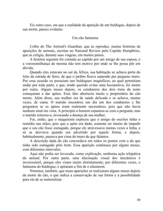 Eis outro caso, em que a realidade da aparição de um buldogue, depois de
sua morte, parece evidente.

                                Um cão fantasma

     Colho do The Animal's Guardian, que as reproduz, muitas histórias de
aparições de animais, escritas no National Review pelo Capitão Humphries,
que as coligiu, durante suas viagens, em muitos países.
     A história seguinte foi contada ao capitão por um amigo de sua esposa, e
a verossimilhança da mesma não tem motivo por onde se lhe possa pôr em
dúvida.
     Quando eles estavam no sul da África, sua habitação se achava perto do
leito da estrada de ferro, de que o jardim ficava separado por pequeno muro.
Por essa ocasião os possuíam uns buldogues magníficos, ao qual permitiam
andar por toda parte, e que, tendo querido evitar uma locomotiva, foi morto
por outra. Alguns meses depois, os condutores dos dois trens da noite
começaram a dar apitos. Esse fato aborrecia muito o proprietário do cão
morto. Além disso, sua mulher era de saúde delicada e se achava, muitas
vezes, de cama. O marido encontrou um dia um dos condutores e lhe
perguntou se os apitos eram realmente necessários, pois que não havia
nenhum sinal em vista. A princípio o homem espantou-se com a pergunta, mas
o marido reiterou-a, invocando a doença de sua mulher.
     Foi, então, que o maquinista explicou que o amigo do escritor tinha o
remédio nas mãos, pois que o apito era dado, somente no intuito de impedir
que o seu cão fosse esmagado, porque ele atravessava muitas vezes a linha, e
só se desviava quando era advertido por aquela forma; e depois,
habitualmente, passava por cima do muro de que falamos.
     A descrição dada do cão concordava em todos os pontos com a do que
tinha sido esmagado pelo trem. Essa aparição continuou por alguns meses,
com diferentes intervalos.
     Aqui não podia ser invocada, como explicação, nenhuma ação telepática
do animal. Por outra parte, uma alucinação visual dos mecânicos é
inverossímil, porque eles viram muito distintamente, por diferentes vezes, o
fantasma do buldogue, e apitaram a fim de o afastarem.
     Notemos, também, que essas aparições se realizaram alguns meses depois
da morte do cão, o que indica a conservação de sua forma e a possibilidade
para ela de se materializar.




                                                                          80
 