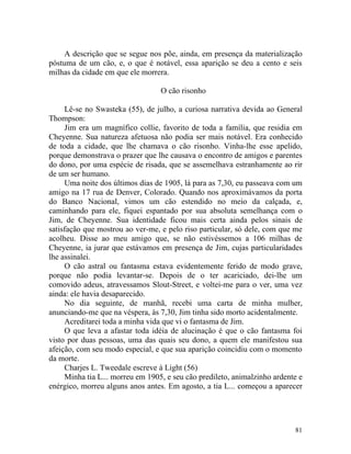 A descrição que se segue nos põe, ainda, em presença da materialização
póstuma de um cão, e, o que é notável, essa aparição se deu a cento e seis
milhas da cidade em que ele morrera.

                                  O cão risonho

     Lê-se no Swasteka (55), de julho, a curiosa narrativa devida ao General
Thompson:
     Jim era um magnífico collie, favorito de toda a família, que residia em
Cheyenne. Sua natureza afetuosa não podia ser mais notável. Era conhecido
de toda a cidade, que lhe chamava o cão risonho. Vinha-lhe esse apelido,
porque demonstrava o prazer que lhe causava o encontro de amigos e parentes
do dono, por uma espécie de risada, que se assemelhava estranhamente ao rir
de um ser humano.
     Uma noite dos últimos dias de 1905, lá para as 7,30, eu passeava com um
amigo na 17 rua de Denver, Colorado. Quando nos aproximávamos da porta
do Banco Nacional, vimos um cão estendido no meio da calçada, e,
caminhando para ele, fiquei espantado por sua absoluta semelhança com o
Jim, de Cheyenne. Sua identidade ficou mais certa ainda pelos sinais de
satisfação que mostrou ao ver-me, e pelo riso particular, só dele, com que me
acolheu. Disse ao meu amigo que, se não estivéssemos a 106 milhas de
Cheyenne, ia jurar que estávamos em presença de Jim, cujas particularidades
lhe assinalei.
     O cão astral ou fantasma estava evidentemente ferido de modo grave,
porque não podia levantar-se. Depois de o ter acariciado, dei-lhe um
comovido adeus, atravessamos Slout-Street, e voltei-me para o ver, uma vez
ainda: ele havia desaparecido.
     No dia seguinte, de manhã, recebi uma carta de minha mulher,
anunciando-me que na véspera, às 7,30, Jim tinha sido morto acidentalmente.
     Acreditarei toda a minha vida que vi o fantasma de Jim.
     O que leva a afastar toda idéia de alucinação é que o cão fantasma foi
visto por duas pessoas, uma das quais seu dono, a quem ele manifestou sua
afeição, com seu modo especial, e que sua aparição coincidiu com o momento
da morte.
     Charjes L. Tweedale escreve à Light (56)
     Minha tia L... morreu em 1905, e seu cão predileto, animalzinho ardente e
enérgico, morreu alguns anos antes. Em agosto, a tia L... começou a aparecer




                                                                           81
 
