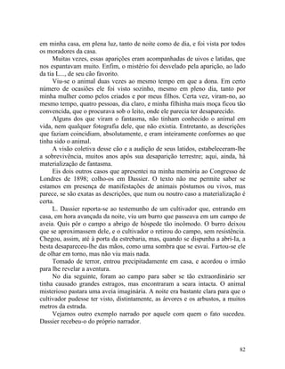 em minha casa, em plena luz, tanto de noite como de dia, e foi vista por todos
os moradores da casa.
     Muitas vezes, essas aparições eram acompanhadas de uivos e latidas, que
nos espantavam muito. Enfim, o mistério foi desvelado pela aparição, ao lado
da tia L..., de seu cão favorito.
     Viu-se o animal duas vezes ao mesmo tempo em que a dona. Em certo
número de ocasiões ele foi visto sozinho, mesmo em pleno dia, tanto por
minha mulher como pelos criados e por meus filhos. Certa vez, viram-no, ao
mesmo tempo, quatro pessoas, dia claro, e minha filhinha mais moça ficou tão
convencida, que o procurava sob o leito, onde ele parecia ter desaparecido.
     Alguns dos que viram o fantasma, não tinham conhecido o animal em
vida, nem qualquer fotografia dele, que não existia. Entretanto, as descrições
que faziam coincidiam, absolutamente, e eram inteiramente conformes ao que
tinha sido o animal.
     A visão coletiva desse cão e a audição de seus latidos, estabeleceram-lhe
a sobrevivência, muitos anos após sua desaparição terrestre; aqui, ainda, há
materialização de fantasma.
     Eis dois outros casos que apresentei na minha memória ao Congresso de
Londres de 1898; colho-os em Dassier. O texto não me permite saber se
estamos em presença de manifestações de animais póstumos ou vivos, mas
parece, se são exatas as descrições, que num ou noutro caso a materialização é
certa.
     L. Dassier reporta-se ao testemunho de um cultivador que, entrando em
casa, em hora avançada da noite, viu um burro que passeava em um campo de
aveia. Quis pôr o campo a abrigo de hóspede tão incômodo. O burro deixou
que se aproximassem dele, e o cultivador o retirou do campo, sem resistência.
Chegou, assim, até à porta da estrebaria, mas, quando se dispunha a abri-Ia, a
besta desapareceu-lhe das mãos, como uma sombra que se esvai. Fartou-se ele
de olhar em torno, mas não viu mais nada.
     Tomado de terror, entrou precipitadamente em casa, e acordou o irmão
para lhe revelar a aventura.
     No dia seguinte, foram ao campo para saber se tão extraordinário ser
tinha causado grandes estragos, mas encontraram a seara intacta. O animal
misterioso pastara uma aveia imaginária. A noite era bastante clara para que o
cultivador pudesse ter visto, distintamente, as árvores e os arbustos, a muitos
metros da estrada.
     Vejamos outro exemplo narrado por aquele com quem o fato sucedeu.
Dassier recebeu-o do próprio narrador.



                                                                            82
 