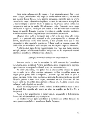 Uma tarde, achando-me de guarda - é um aduaneiro quem fala - com
meus colegas, percebemos, não longe da aldeia onde eu morava, um macho,
que passava diante de nós, e que parecia carregado. Supondo que ele levava
contrabando e que o dono tinha fugido ao ver-nos, fomos em sua perseguição.
O macho lançou-se em um prado, e, depois de haver dado várias voltas para
escapar-nos, entrou na aldeia. Dividimo-nos, então. Enquanto meu colega
continuava a segui-lo, tomei por um atalho, a fim de cortar-lhe o caminho.
Vendo-se seguido de perto, o animal precipitou a corrida, e muitos habitantes
acordaram com o ruído dos passos que ressoavam no calçamento.
     Cheguei antes dele à passagem que ia ter à rua por onde ele corria;
quando o vi perto de mim, estiquei a mão para segurar-lhe o cabresto; ele,
porém, desapareceu como uma sombra, e não percebi mais que o meu
companheiro, tão espantado quanto eu. O lugar onde se passou a cena não
tinha saída, e o animal não podia escapar sem passar pelo corpo do aduaneiro.
     A objetividade desta forma é demonstrada pelo ruído que fazia o macho,
ao fugir, porque os habitantes da aldeia indagavam, no dia seguinte de manhã,
a razão do alarido que tinham ouvido alta noite.

                  Aparição de animais em sessões experimentais

     Em uma sessão do mês de novembro de 1877, em casa do Comandante
Devoluette, disse a médium Amélia que alguma coisa se apresentava na mesa,
e precisamente numa grande folha ali posta para a escrita direta.
     Aí tem! Um animal, vejo patas! Ah! é um cãozinho sentado no papel,
com o nariz curto, olhos grandes, redondos, orelhas compridas, cauda de
longos pêlos, patas finas e compridas. Ouvimos logo um bater de patas e
abalos na mesa, pondo-nos a médium ao corrente dos movimentos do animal.
Ele salta, prende o papel entre os pés, arranha-o, torce-o, dilacera-o. Ai! que
medo! Salta-me no ombro, passa para as costas da Sra. X... (esta senhora sente
o choque), volta à primitiva posição.
     Todos ouvimos pequenos latidos, e minha mulher sente nas mãos as patas
do animal. Em seguida, ele lambe as mãos de Amélia, as da Sra. X... e
desaparece.
     Acesa a luz, encontramos o papel torcido, dilacerado e distintamente
denunciada a impressão de pequenas garras.
     Os latidos ouvidos pelos assistentes e os traços das unhas deixados no
papel, parecem estabelecer a realidade do cão fantasma.




                                                                            83
 