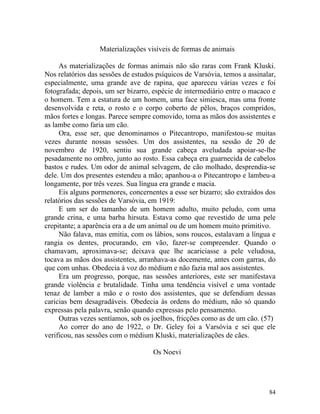 Materializações visíveis de formas de animais

     As materializações de formas animais não são raras com Frank Kluski.
Nos relatórios das sessões de estudos psíquicos de Varsóvia, temos a assinalar,
especialmente, uma grande ave de rapina, que apareceu várias vezes e foi
fotografada; depois, um ser bizarro, espécie de intermediário entre o macaco e
o homem. Tem a estatura de um homem, uma face simiesca, mas uma fronte
desenvolvida e reta, o rosto e o corpo coberto de pêlos, braços compridos,
mãos fortes e longas. Parece sempre comovido, toma as mãos dos assistentes e
as lambe como faria um cão.
     Ora, esse ser, que denominamos o Pitecantropo, manifestou-se muitas
vezes durante nossas sessões. Um dos assistentes, na sessão de 20 de
novembro de 1920, sentiu sua grande cabeça aveludada apoiar-se-lhe
pesadamente no ombro, junto ao rosto. Essa cabeça era guarnecida de cabelos
bastos e rudes. Um odor de animal selvagem, de cão molhado, desprendia-se
dele. Um dos presentes estendeu a mão; apanhou-a o Pitecantropo e lambeu-a
longamente, por três vezes. Sua língua era grande e macia.
     Eis alguns pormenores, concernentes a esse ser bizarro; são extraídos dos
relatórios das sessões de Varsóvia, em 1919:
     E um ser do tamanho de um homem adulto, muito peludo, com uma
grande crina, e uma barba hirsuta. Estava como que revestido de uma pele
crepitante; a aparência era a de um animal ou de um homem muito primitivo.
     Não falava, mas emitia, com os lábios, sons roucos, estalavam a língua e
rangia os dentes, procurando, em vão, fazer-se compreender. Quando o
chamavam, aproximava-se; deixava que lhe acariciasse a pele veludosa,
tocava as mãos dos assistentes, arranhava-as docemente, antes com garras, do
que com unhas. Obedecia à voz do médium e não fazia mal aos assistentes.
     Era um progresso, porque, nas sessões anteriores, este ser manifestava
grande violência e brutalidade. Tinha uma tendência visível e uma vontade
tenaz de lamber a mão e o rosto dos assistentes, que se defendiam dessas
caricias bem desagradáveis. Obedecia às ordens do médium, não só quando
expressas pela palavra, senão quando expressas pelo pensamento.
     Outras vezes sentíamos, sob os joelhos, fricções como as de um cão. (57)
     Ao correr do ano de 1922, o Dr. Geley foi a Varsóvia e sei que ele
verificou, nas sessões com o médium Kluski, materializações de cães.

                                     Os Noevi




                                                                            84
 