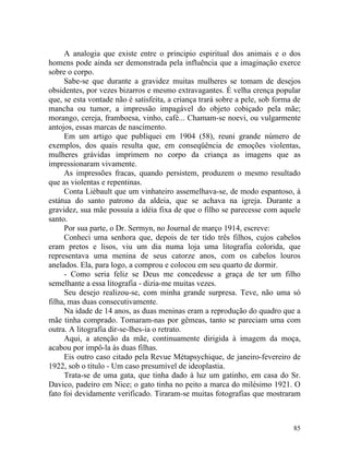 A analogia que existe entre o principio espiritual dos animais e o dos
homens pode ainda ser demonstrada pela influência que a imaginação exerce
sobre o corpo.
     Sabe-se que durante a gravidez muitas mulheres se tomam de desejos
obsidentes, por vezes bizarros e mesmo extravagantes. É velha crença popular
que, se esta vontade não é satisfeita, a criança trará sobre a pele, sob forma de
mancha ou tumor, a impressão impagável do objeto cobiçado pela mãe;
morango, cereja, framboesa, vinho, café... Chamam-se noevi, ou vulgarmente
antojos, essas marcas de nascimento.
     Em um artigo que publiquei em 1904 (58), reuni grande número de
exemplos, dos quais resulta que, em conseqüência de emoções violentas,
mulheres grávidas imprimem no corpo da criança as imagens que as
impressionaram vivamente.
     As impressões fracas, quando persistem, produzem o mesmo resultado
que as violentas e repentinas.
     Conta Liébault que um vinhateiro assemelhava-se, de modo espantoso, à
estátua do santo patrono da aldeia, que se achava na igreja. Durante a
gravidez, sua mãe possuía a idéia fixa de que o filho se parecesse com aquele
santo.
     Por sua parte, o Dr. Sermyn, no Journal de março 1914, escreve:
     Conheci uma senhora que, depois de ter tido três filhos, cujos cabelos
eram pretos e lisos, viu um dia numa loja uma litografia colorida, que
representava uma menina de seus catorze anos, com os cabelos louros
anelados. Ela, para logo, a comprou e colocou em seu quarto de dormir.
     - Como seria feliz se Deus me concedesse a graça de ter um filho
semelhante a essa litografia - dizia-me muitas vezes.
     Seu desejo realizou-se, com minha grande surpresa. Teve, não uma só
filha, mas duas consecutivamente.
     Na idade de 14 anos, as duas meninas eram a reprodução do quadro que a
mãe tinha comprado. Tomaram-nas por gêmeas, tanto se pareciam uma com
outra. A litografia dir-se-lhes-ia o retrato.
     Aqui, a atenção da mãe, continuamente dirigida à imagem da moça,
acabou por impô-la às duas filhas.
     Eis outro caso citado pela Revue Métapsychique, de janeiro-fevereiro de
1922, sob o título - Um caso presumível de ideoplastia.
     Trata-se de uma gata, que tinha dado à luz um gatinho, em casa do Sr.
Davico, padeiro em Nice; o gato tinha no peito a marca do milésimo 1921. O
fato foi devidamente verificado. Tiraram-se muitas fotografias que mostraram



                                                                              85
 