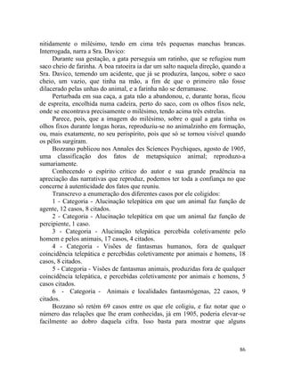 nitidamente o milésimo, tendo em cima três pequenas manchas brancas.
Interrogada, narra a Sra. Davico:
     Durante sua gestação, a gata perseguia um ratinho, que se refugiou num
saco cheio de farinha. A boa ratoeira ia dar um salto naquela direção, quando a
Sra. Davico, temendo um acidente, que já se produzira, lançou, sobre o saco
cheio, um vazio, que tinha na mão, a fim de que o primeiro não fosse
dilacerado pelas unhas do animal, e a farinha não se derramasse.
     Perturbada em sua caça, a gata não a abandonou, e, durante horas, ficou
de espreita, encolhida numa cadeira, perto do saco, com os olhos fixos nele,
onde se encontrava precisamente o milésimo, tendo acima três estrelas.
     Parece, pois, que a imagem do milésimo, sobre o qual a gata tinha os
olhos fixos durante longas horas, reproduziu-se no animalzinho em formação,
ou, mais exatamente, no seu perispírito, pois que só se tornou visível quando
os pêlos surgiram.
     Bozzano publicou nos Annales des Scíences Psychiques, agosto de 1905,
uma classificação dos fatos de metapsíquico animal; reproduzo-a
sumariamente.
     Conhecendo o espírito crítico do autor e sua grande prudência na
apreciação das narrativas que reproduz, podemos ter toda a confiança no que
concerne à autenticidade dos fatos que reuniu.
     Transcrevo a enumeração dos diferentes casos por ele coligidos:
     1 - Categoria - Alucinação telepática em que um animal faz função de
agente, 12 casos, 8 citados.
     2 - Categoria - Alucinação telepática em que um animal faz função de
percipiente, 1 caso.
     3 - Categoria - Alucinação telepática percebida coletivamente pelo
homem e pelos animais, 17 casos, 4 citados.
     4 - Categoria - Visões de fantasmas humanos, fora de qualquer
coincidência telepática e percebidas coletivamente por animais e homens, 18
casos, 8 citados.
     5 - Categoria - Visões de fantasmas animais, produzidas fora de qualquer
coincidência telepática, e percebidas coletivamente por animais e homens, 5
casos citados.
     6 - Categoria - Animais e localidades fantasmógenas, 22 casos, 9
citados.
     Bozzano só retém 69 casos entre os que ele coligiu, e faz notar que o
número das relações que lhe eram conhecidas, já em 1905, poderia elevar-se
facilmente ao dobro daquela cifra. Isso basta para mostrar que alguns



                                                                            86
 