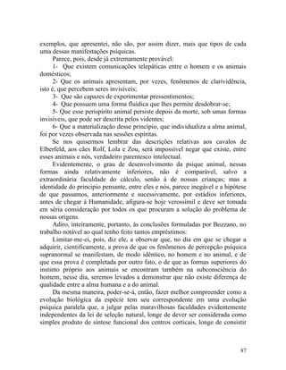 exemplos, que apresentei, não são, por assim dizer, mais que tipos de cada
uma dessas manifestações psíquicas.
      Parece, pois, desde já extremamente provável:
      1- Que existem comunicações telepáticas entre o homem e os animais
domésticos;
      2- Que os animais apresentam, por vezes, fenômenos de clarividência,
isto é, que percebem seres invisíveis;
      3- Que são capazes de experimentar pressentimentos;
      4- Que possuem uma forma fluídica que lhes permite desdobrar-se;
      5- Que esse perispíríto animal persiste depois da morte, sob umas formas
invisíveis, que pode ser descrita pelos videntes;
      6- Que a materialização desse princípio, que individualiza a alma animal,
foi por vezes observada nas sessões espíritas.
      Se nos quisermos lembrar das descrições relativas aos cavalos de
Elberfeld, aos cães Rolf, Lola e Zou, será impossível negar que existe, entre
esses animais e nós, verdadeiro parentesco intelectual.
      Evidentemente, o grau de desenvolvimento da psique animal, nessas
formas ainda relativamente inferiores, não é comparável, salvo a
extraordinária faculdade do cálculo, senão à de nossas crianças; mas a
identidade do principio pensante, entre eles e nós, parece inegável e a hipótese
de que passamos, anteriormente e sucessivamente, por estádios inferiores,
antes de chegar à Humanidade, afigura-se hoje verossímil e deve ser tomada
em séria consideração por todos os que procuram a solução do problema de
nossas origens.
      Adiro, inteiramente, portanto, às conclusões formuladas por Bozzano, no
trabalho notável ao qual tenho feito tantos empréstimos:
      Limitar-me-ei, pois, diz ele, a observar que, no dia em que se chegar a
adquirir, cientificamente, a prova de que os fenômenos de percepção psíquica
supranormal se manifestam, de modo idêntico, no homem e no animal, e de
que essa prova é completada por outro fato, o de que as formas superiores do
instinto próprio aos animais se encontram também na subconsciência do
homem, nesse dia, seremos levados a demonstrar que não existe diferença de
qualidade entre a alma humana e a do animal.
      Da mesma maneira, poder-se-á, então, fazer melhor compreender como a
evolução biológica da espécie tem seu correspondente em uma evolução
psíquica paralela que, a julgar pelas maravilhosas faculdades evidentemente
independentes da lei de seleção natural, longe de dever ser considerada como
simples produto de síntese funcional dos centros corticais, longe de consistir



                                                                             87
 