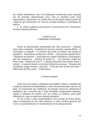 em simples epifenómeno, deve ser nitidamente reconhecida como originada
por um princípio soberanamente ativo. Este se manifesta como força
organizadora, e unicamente em virtude dele a lei de seleção natural é posta em
estado de agir eficazmente, em vista da evolução biológica e morfológica da
espécie.
     E às ciências psíquicas que pertence à tarefa gloriosa de o demonstrar,
em futuro bastante próximo..


                                CAPITULO VI
                            A MEMORIA INTEGRAL


     Ensaio de demonstração experimental das vidas sucessivas. - Algumas
notas sobre a memória. - Condições de uma boa memória, segundo Ríbot. - A
intensidade e a duração. - A memória não reside no cérebro, está contida no
perispíríto. - Experiências de Desseoir e Dufay. - A Ecmenesía segundo Pitres.
- Regressão da memória. - Associação dos estados fisiológicos e psicológicos;
eles são inseparáveis. - História de Jeanne R... - Os exemplos citados por
Pierre Janet. - História de Luís V. - Ligação indissolúvel dos estados físicos e
mental. - A memória latente se revela por diferentes processos. - Despertar das
recordações antigas durante a anestesia. - Visão por meio de bola de cristal. -
Observação de Pierre Janet. - Criptomnésia.


                                A memória integral


     Como terei de estudar os fenômenos que tendem a firmar a realidade das
existências anteriores na Humanidade, e como esta demonstração repousa, em
parte, na ressurreição das lembranças do passado, parece-me indispensável
estabelecer que a memória não é umas faculdades simplesmente orgânicas,
ligadas à substância do cérebro, mas que reside, ao contrário, nessa parte
indestrutível, a que os espiritistas chamam perispírito.
     Se isto é certo, a alma, reencarnando-se, traz consigo, de forma latente,
todas as lembranças de suas vidas anteriores, e, então, ser-lhe-á possível, por
vezes e excepcionalmente, ter reminiscências do seu antigo passado.




                                                                             88
 