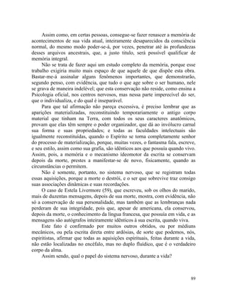 Assim como, em certas pessoas, consegue-se fazer renascer a memória de
acontecimentos de sua vida atual, inteiramente desaparecidos da consciência
normal, do mesmo modo poder-se-á, por vezes, penetrar até às profundezas
desses arquivos ancestrais, que, a justo titulo, será possível qualificar de
memória integral.
     Não se trata de fazer aqui um estudo completo da memória, porque esse
trabalho exigiria muito mais espaço de que aquele de que dispõe esta obra.
Bastar-me-á assinalar alguns fenômenos importantes, que demonstrarão,
segundo penso, com evidência, que tudo o que age sobre o ser humano, nele
se grava de maneira indelével; que esta conservação não reside, como ensina a
Psicologia oficial, nos centros nervosos, mas nessa parte imperecível do ser,
que o individualiza, e do qual é inseparável.
     Para que tal afirmação não pareça excessiva, é preciso lembrar que as
aparições materializadas, reconstituindo temporariamente o antigo corpo
material que tinham na Terra, com todos os seus caracteres anatômicos,
provam que elas têm sempre o poder organizador, que dá ao invólucro carnal
sua forma e suas propriedades; e todas as faculdades intelectuais são
igualmente reconstituídas, quando o Espírito se torna completamente senhor
do processo de materialização, porque, muitas vezes, o fantasma fala, escreve,
e seu estilo, assim como sua grafia, são idênticos aos que possuía quando vivo.
Assim, pois, a memória e o mecanismo ídeomotor da escrita se conservam
depois da morte, prestes a manifestar-se de novo, fisicamente, quando as
circunstâncias o permitem.
     Não é somente, portanto, no sistema nervoso, que se registram todas
essas aquisições, porque a morte o destrói, e o ser que sobrevive traz consigo
suas associações dinâmicas e suas recordações.
     O caso de Estela Livermore (59), que escreveu, sob os olhos do marido,
mais de duzentas mensagens, depois de sua morte, mostra, com evidência, não
só a conservação de sua personalidade, mas também que as lembranças nada
perderam de sua integridade, pois que, apesar de americana, ela conservou,
depois da morte, o conhecimento da língua francesa, que possuía em vida, e as
mensagens são autógrafos inteiramente idênticos à sua escrita, quando viva.
     Este fato é confirmado por muitos outros obtidos, ou por médiuns
mecânicos, ou pela escrita direta entre ardósias, de sorte que podemos, nós,
espiritistas, afirmar que todas as aquisições espirituais, feitas durante a vida,
não estão localizadas no encéfalo, mas no duplo fluídico, que é o verdadeiro
corpo da alma.
     Assim sendo, qual o papel do sistema nervoso, durante a vida?



                                                                              89
 