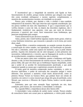 É incontestável que a integridade da memória está ligada ao bom
funcionamento do cérebro, porque muitas moléstias que atingem esse órgão
têm como resultado enfraquecer e mesmo suprimir, completamente, a
memória dos acontecimentos recentes, em totalidade ou em parte.
     Parece, pois, evidente, que, durante a vida, o cérebro é uma condição
indispensável da memória. Mas aqui intervém uma segunda consideração, que
me parece também da mais alta importância. É que o esquecimento que se
verifica durante o curso da vida, ou depois das desordens orgânicas, não é
fundamental, irredutível, mas aparente, visto que, por meio de diversos
processos, é possível, por vezes, fazer renascerem essas lembranças, que
pareciam aniquiladas para sempre.
     Vamos demonstrá-lo por diversos exemplos.
     Antes, porém, não é inútil lembrar algumas noções muito gerais, relativas
a esse fenômeno misterioso, que ressuscita o passado e no-lo torna, por assim
dizer, atual.
     Segundo Ribot, a memória compreende, na acepção corrente da palavra:
a conservação de certos estados, sua reprodução, sua localização no passado.
Isto não é, entretanto, senão uma espécie de memória, a que se pode chamar
perfeita. Aqueles três elementos são de valor desigual; os dois primeiros são
necessários, indispensáveis; o terceiro, que na linguagem de escola se chama
de reconhecimento, completa a memória, mas não a constitui.
     O fato me parece tanto mais verdadeiro, quanto a lembrança está ligada,
durante a vida, ao bom funcionamento do sistema nervoso. Mas, se a memória
parece falha, não quer isto dizer que as lembranças fiquem aniquiladas, senão
que o poder de as acordar foi momentaneamente paralisado, e que pode
reaparecer quando as causas que o suprimiram cessarem de existir.
     O termo geral de memória compreende muitas variedades, e, entre os
diversos indivíduos, o poder de renovação das sensações antigas é muito
diferente. Uns possuem a memória visual muito desenvolvida, como os
pintores Horace Vernet ou Gustave Doré, que podiam fazer um retrato de
memória; em outros é o senso musical que atinge alto grau de perfeição, como
Mozart, que escreveu o Miserere da Capeia Sistina, tendo-o ouvido apenas
duas vezes.
     Entretanto, para que uma sensação fique registrada em nós, duas
condições, pelo menos, são necessárias: a intensidade e a duração.
     Eis, segundo Ribot, a importância desses dois fatores (60)
     A intensidade é uma condição de caráter muito variado. Nossos estados
de consciência lutam sem cessar para se suplantarem; a vitória pode resultar



                                                                           90
 