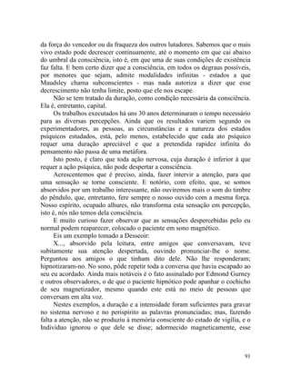 da força do vencedor ou da fraqueza dos outros lutadores. Sabemos que o mais
vivo estado pode decrescer continuamente, até o momento em que cai abaixo
do umbral da consciência, isto é, em que uma de suas condições de existência
faz falta. E bem certo dizer que a consciência, em todos os degraus possíveis,
por menores que sejam, admite modalidades infinitas - estados a que
Maudsley chama subconscientes - mas nada autoriza a dizer que esse
decrescimento não tenha limite, posto que ele nos escape.
      Não se tem tratado da duração, como condição necessária da consciência.
Ela é, entretanto, capital.
      Os trabalhos executados há uns 30 anos determinaram o tempo necessário
para as diversas percepções. Ainda que os resultados variem segundo os
experimentadores, as pessoas, as circunstâncias e a natureza dos estados
psíquicos estudados, está, pelo menos, estabelecido que cada ato psíquico
requer uma duração apreciável e que a pretendida rapidez infinita do
pensamento não passa de uma metáfora.
      Isto posto, é claro que toda ação nervosa, cuja duração é inferior à que
requer a ação psíquica, não pode despertar a consciência.
      Acrescentemos que é preciso, ainda, fazer intervir a atenção, para que
uma sensação se torne consciente. E notório, com efeito, que, se somos
absorvidos por um trabalho interessante, não ouviremos mais o som do timbre
do pêndulo, que, entretanto, fere sempre o nosso ouvido com a mesma força.
Nosso espírito, ocupado alhures, não transforma esta sensação em percepção,
isto é, nós não temos dela consciência.
      E muito curioso fazer observar que as sensações despercebidas pelo eu
normal podem reaparecer, colocado o paciente em sono magnético.
      Eis um exemplo tomado a Desseoir:
      X..., absorvido pela leitura, entre amigos que conversavam, teve
subitamente sua atenção despertada, ouvindo pronunciar-lhe o nome.
Perguntou aos amigos o que tinham dito dele. Não lhe responderam;
hipnotizaram-no. No sono, pôde repetir toda a conversa que havia escapado ao
seu eu acordado. Ainda mais notáveis é o fato assinalado por Edmond Gurney
e outros observadores, o de que o paciente hipnótico pode apanhar o cochicho
de seu magnetizador, mesmo quando este está no meio de pessoas que
conversam em alta voz.
      Nestes exemplos, a duração e a intensidade foram suficientes para gravar
no sistema nervoso e no perispírito as palavras pronunciadas; mas, fazendo
falta a atenção, não se produziu à memória consciente do estado de vigília, e o
Indivíduo ignorou o que dele se disse; adormecido magneticamente, esse



                                                                            91
 