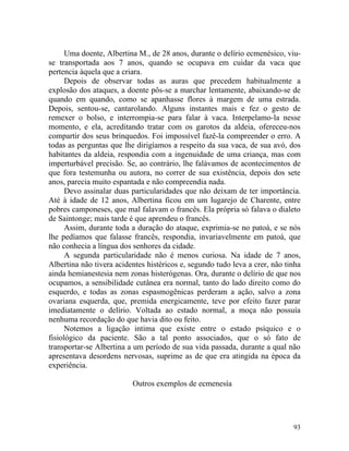 Uma doente, Albertina M., de 28 anos, durante o delírio ecmenésico, viu-
se transportada aos 7 anos, quando se ocupava em cuidar da vaca que
pertencia àquela que a criara.
      Depois de observar todas as auras que precedem habitualmente a
explosão dos ataques, a doente pôs-se a marchar lentamente, abaixando-se de
quando em quando, como se apanhasse flores à margem de uma estrada.
Depois, sentou-se, cantarolando. Alguns instantes mais e fez o gesto de
remexer o bolso, e interrompia-se para falar à vaca. Interpelamo-la nesse
momento, e ela, acreditando tratar com os garotos da aldeia, ofereceu-nos
compartir dos seus brinquedos. Foi impossível fazê-la compreender o erro. A
todas as perguntas que lhe dirigíamos a respeito da sua vaca, de sua avó, dos
habitantes da aldeia, respondia com a ingenuidade de uma criança, mas com
imperturbável precisão. Se, ao contrário, lhe falávamos de acontecimentos de
que fora testemunha ou autora, no correr de sua existência, depois dos sete
anos, parecia muito espantada e não compreendia nada.
      Devo assinalar duas particularidades que não deixam de ter importância.
Até à idade de 12 anos, Albertina ficou em um lugarejo de Charente, entre
pobres camponeses, que mal falavam o francês. Ela própria só falava o dialeto
de Saintonge; mais tarde é que aprendeu o francês.
      Assim, durante toda a duração do ataque, exprimia-se no patoá, e se nós
lhe pedíamos que falasse francês, respondia, invariavelmente em patoá, que
não conhecia a língua dos senhores da cidade.
      A segunda particularidade não é menos curiosa. Na idade de 7 anos,
Albertina não tivera acidentes histéricos e, segundo tudo leva a crer, não tinha
ainda hemianestesia nem zonas histerógenas. Ora, durante o delírio de que nos
ocupamos, a sensibilidade cutânea era normal, tanto do lado direito como do
esquerdo, e todas as zonas espasmogênicas perderam a ação, salvo a zona
ovariana esquerda, que, premida energicamente, teve por efeito fazer parar
imediatamente o delírio. Voltada ao estado normal, a moça não possuía
nenhuma recordação do que havia dito ou feito.
      Notemos a ligação intima que existe entre o estado psíquico e o
fisiológico da paciente. São a tal ponto associados, que o só fato de
transportar-se Albertina a um período de sua vida passada, durante a qual não
apresentava desordens nervosas, suprime as de que era atingida na época da
experiência.

                          Outros exemplos de ecmenesía




                                                                             93
 
