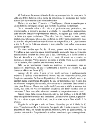 O fenômeno da ressurreição das lembranças esquecidas de uma parte da
vida, que Pitres batizou com o nome de ecmenesía, foi assinalado por muitos
autores que se ocuparam com o sonambulismo.
     Richet, no seu livro L'Homme et 1'Intelligence, chama a atenção para a
vivacidade das sensações antigas que o estado magnético faz renascer.
     Se a memória ativa - diz ele - é profundamente perturbada, em
compensação, a memória passiva é exaltada. Os sonâmbulos representam,
com um luxo inaudito de pormenores precisos, os lugares que viram outrora,
os fatos aos quais assistiram. Têm eles descrito, durante o sono, muito
exatamente, tal cidade, tal casa que visitaram ou entreviram antigamente; mas,
ao acordar, não podem dizer o que fizeram em tempos idos, e X..., que cantava
a ária do 2 ato da Africana, durante o sono, não lhe pode achar uma só nota
quando desperto.
     Eis uma mulher que foi, há 15 anos, passar uma hora ou duas em
Versalhes, e que esqueceu, quase completamente, esse curto passeio. E mesmo
absolutamente incapaz de afirmar que o deu. Entretanto, se a fazem dormir e
falar de Versalhes, ela saberá descrever muito fielmente as avenidas, as
estátuas, as árvores. Verá o parque, as aléias, a grande praça, e, com espanto
dos assistentes, dará detalhes extremamente precisos.
     Não só as lembranças visuais ou auditivas se conservam, mas as
aquisições intelectuais, de que é testemunha a história de Jeanne R., que
devemos a Bourru e Burot. (62)
     Jeanne, de 24 anos, é uma jovem muito nervosa e profundamente
anêmica. É sujeita a crises de choro e soluços; não tem crises convulsivas, mas
freqüentes desmaios; facilmente hipnotizável, dorme com profundo sono e, ao
acordar, perde a lembrança. Disseram-lhe que se transportasse aos 6 anos. Ela
se acha com seus pais; faz-se serão, descascam-se as castanhas. Quer dormir e
pede para deitar-se. Chama seu irmão André para que a ajude a terminar sua
tarefa, mas este, em vez de trabalhar, diverte-se em fazer casinhas com as
castanhas. É bem um vadio, -descasca umas dez e eu que descasque o resto.
     Nesse estado fala o patoá limousin, não lê, mal conhece o á-bê-cê. Não
sabe uma palavra de francês. Sua irmãzinha Luísa não quer dormir. E preciso -
diz ela - ninar sempre minha irmã, que tem nove meses. Sua atitude é de
criança.
     Depois de se lhe pôr a mão na fronte, diz-se-lhe que vá à idade de 10
anos. Transforma-se-lhe a fisionomia. Seu porte não é mais o mesmo. Ela se
encontra em Frais, no castelo da família. Moustier, perto do qual habitava. Vê
quadros e os admira. Pergunta onde se acham suas irmãs, que a acompanham;



                                                                            94
 