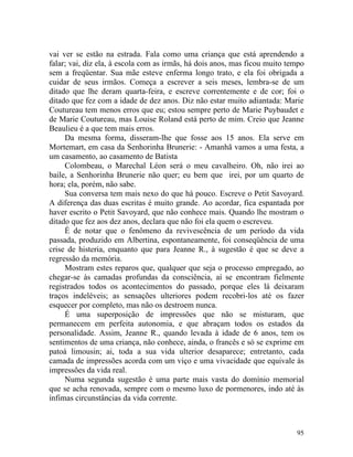vai ver se estão na estrada. Fala como uma criança que está aprendendo a
falar; vai, diz ela, à escola com as irmãs, há dois anos, mas ficou muito tempo
sem a freqüentar. Sua mãe esteve enferma longo trato, e ela foi obrigada a
cuidar de seus irmãos. Começa a escrever a seis meses, lembra-se de um
ditado que lhe deram quarta-feira, e escreve correntemente e de cor; foi o
ditado que fez com a idade de dez anos. Diz não estar muito adiantada: Marie
Coutureau tem menos erros que eu; estou sempre perto de Marie Puybaudet e
de Marie Coutureau, mas Louise Roland está perto de mim. Creio que Jeanne
Beaulieu é a que tem mais erros.
     Da mesma forma, disseram-lhe que fosse aos 15 anos. Ela serve em
Mortemart, em casa da Senhorinha Brunerie: - Amanhã vamos a uma festa, a
um casamento, ao casamento de Batista
     Colombeau, o Marechal Léon será o meu cavalheiro. Oh, não irei ao
baile, a Senhorinha Brunerie não quer; eu bem que irei, por um quarto de
hora; ela, porém, não sabe.
     Sua conversa tem mais nexo do que há pouco. Escreve o Petit Savoyard.
A diferença das duas escritas é muito grande. Ao acordar, fica espantada por
haver escrito o Petit Savoyard, que não conhece mais. Quando lhe mostram o
ditado que fez aos dez anos, declara que não foi ela quem o escreveu.
     É de notar que o fenômeno da revivescência de um período da vida
passada, produzido em Albertina, espontaneamente, foi conseqüência de uma
crise de histeria, enquanto que para Jeanne R., à sugestão é que se deve a
regressão da memória.
     Mostram estes reparos que, qualquer que seja o processo empregado, ao
chegar-se às camadas profundas da consciência, aí se encontram fielmente
registrados todos os acontecimentos do passado, porque eles lá deixaram
traços indeléveis; as sensações ulteriores podem recobri-los até os fazer
esquecer por completo, mas não os destroem nunca.
     É uma superposição de impressões que não se misturam, que
permanecem em perfeita autonomia, e que abraçam todos os estados da
personalidade. Assim, Jeanne R., quando levada à idade de 6 anos, tem os
sentimentos de uma criança, não conhece, ainda, o francês e só se exprime em
patoá limousin; ai, toda a sua vida ulterior desaparece; entretanto, cada
camada de impressões acorda com um viço e uma vivacidade que equivale às
impressões da vida real.
     Numa segunda sugestão é uma parte mais vasta do domínio memorial
que se acha renovada, sempre com o mesmo luxo de pormenores, indo até às
ínfimas circunstâncias da vida corrente.



                                                                            95
 