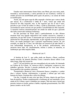 Estudos mais interessantes foram feitos com Maria, por esse meio; pude,
trazendo-a, sucessivamente, a vários períodos de sua existência, verificar os
estados diversos da sensibilidade pelos quais ela passou, e as causas de todas
as modificações.
     Assim, ela está agora cega do olho esquerdo e declara que o esteve desde
que nasceu. Se a conduzimos à idade de 7 anos, vemos que ainda está
insensível do olho esquerdo; mas, se lhe sugerem que ela só tem 6 anos,
percebe-se que vê bem de ambos os olhos, e pode-se determinar a época e as
circunstâncias muito curiosas em que perdeu a sensibilidade do olho esquerdo.
A memória realizou automaticamente um estado de saúde de que a paciente
não tinha conservado nenhuma lembrança.
     Os três pacientes de Pierre Janet e particularmente os dois últimos
mostram bem essa ligação indissolúvel dos estados sucessivos, corporais e
espirituais, de que falei acima. É interessante que se possa renovar um período
intelectual da vida passada, reproduzindo, ou por sugestão ou por um processo
físico, um estado patológico que o paciente experimentara outrora. Se, por
exemplo, na idade de 12 anos, um indivíduo era insensível do lado direito, e
essa enfermidade desapareceu, ao se lhe produzir, artificialmente, uma
anestesia desse lado, ele, imediatamente, retoma o caráter, as maneiras, as
lembranças que tinha naquela idade.

                                História de Luís V.

     A história de Luís V., que colho ainda em Bourru e Burot, confirma
aquela asserção, de maneira absoluta. Como a narrativa desses sábios é um
tanto longa, julgo útil resumi-Ia:
     Luís V. era um histérico que em conseqüência de um roubo, foi internado
na Colônia de St.-Urbain. Aí, tornou-se dócil e inteligente; ocupava-se com
trabalhos agrícolas. Devido à emoção produzida por ter visto uma víbora,
ficou paralítico dos membros inferiores.
     Transportado a Bonneval, tem a fisionomia franca e simpática, o caráter
doce e ameno; lastima, sobremaneira, o passado, e afirma que será mais
honesto de futuro. Ensinam-lhe o oficio de alfaiate.
     Um dia, é tomado de uma crise que dura 50 horas, depois da qual ficou
bom da paralisia. Perdeu completamente a lembrança de sua translação; crê-se
ainda em St.-Urbain e quer ir trabalhar nos campos. Não tem mais a moral que
possuía, tornou-se rixento, guloso e ladrão; responde grosseiramente. Em 1881
parece curado e sai do Asilo.



                                                                            97
 