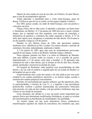 Depois de uma estada em casa de sua mãe, em Chartres, foi para Macon,
para a casa de um proprietário agrícola.
      Tendo adoecido, é transferido para o Asilo Saint-Georges, perto de
Bourg. Verifica-se que ele ora se exalta, ora fica quase estúpido e imbecil.
      Em 1883, parece curado; sai então de Saint-Georges, com um pecúlio e
volta para sua terra.
      Chega a Paris, não se sabe como. É admitido, a principio, em Saint-Anne
e, finalmente, em Bicêtre. A 17 de janeiro de 1884 tem novo e muito violento
ataque, que se reproduz nos dias seguintes, com acessos de toracalgia, e
alternativas de paralisia e contratura dos lados esquerdo e direito. A 17 de
abril, após ligeira crise, desaparece a contratura do lado direito. Ele levanta-se
no dia seguinte e julga-se a 26 de janeiro.
      Durante os seis últimos meses de 1884, não apresentou nenhum
fenômeno novo. Modificou-se-lhe o caráter: Era ameno durante o período da
contratura; fora dele, indisciplinado, implicante e ladrão.
      A 2 de janeiro de 1885, após uma cena de sonambulismo provocado,
seguida de um ataque, evade-se de Bicêtre, furtando roupas e dinheiro.
      Passa algumas semanas em Paris e se alista na Infantaria de Marinha,
indo para Belfort. Comete roubo na caserna e vai a conselho de guerra.
Impronunciado a 27 de março, entra para o hospital. A 30 apresenta uma
contratura de todo o lado direito, que se dissipa ao fim de dois dias, ficando,
porém, paralisado e insensível na metade do corpo.
      No hospital de Rochefort, tinha paralisia com insensibilidade do lado
direito, e de sua vida só conhece a segunda parte de sua estada em Bicêtre e a
do hospital em que se acha.
      Experimentaram nele a ação dos metais e do imã; pôde-se por esse meio
conduzi-lo aos estados patológicos anteriores e, ao mesmo tempo, acordar a
memória dos estados psíquicos concomitantes.
      Destarte, foi reconstituída por aqueles senhores, que lhe ignoravam, aliás,
as particularidades, a história de Luís V., e o inquérito a que procederam
permitiu-lhes verificar a perfeita autenticidade dos pormenores fornecidos
pelo paciente, em cada um dos estados, e de que perdia a lembrança, logo que
voltava ao seu estado de momento.
      Essas alterações são obtidas (e é esse um ponto muito importante) por
agentes físicos que determinam modificações fisiológicas, as quais se revelam
por transformações na distribuição da sensibilidade e da motilidade.
      Ao mesmo tempo em que essas alternativas físicas, produzem-se
transformações regulares do estado da consciência, tão constantes que, para



                                                                               98
 