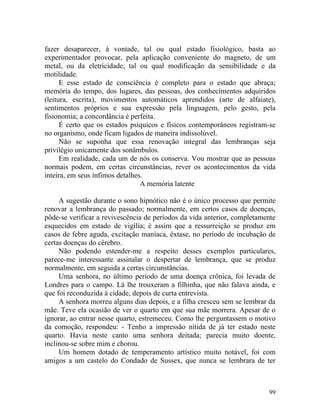 fazer desaparecer, à vontade, tal ou qual estado fisiológico, basta ao
experimentador provocar, pela aplicação conveniente do magneto, de um
metal, ou da eletricidade, tal ou qual modificação da sensibilidade e da
motilidade.
      E esse estado de consciência é completo para o estado que abraça;
memória do tempo, dos lugares, das pessoas, dos conhecimentos adquiridos
(leitura, escrita), movimentos automáticos aprendidos (arte de alfaiate),
sentimentos próprios e sua expressão pela linguagem, pelo gesto, pela
fisionomia; a concordância é perfeita.
      É certo que os estados psíquicos e físicos contemporâneos registram-se
no organismo, onde ficam ligados de maneira indissolúvel.
      Não se suponha que essa renovação integral das lembranças seja
privilégio unicamente dos sonâmbulos.
      Em realidade, cada um de nós os conserva. Vou mostrar que as pessoas
normais podem, em certas circunstâncias, rever os acontecimentos da vida
inteira, em seus ínfimos detalhes.
                                 A memória latente

     A sugestão durante o sono hipnótico não é o único processo que permite
renovar a lembrança do passado; normalmente, em certos casos de doenças,
pôde-se verificar a revivescência de períodos da vida anterior, completamente
esquecidos em estado de vigília; é assim que a ressurreição se produz em
casos de febre aguda, excitação maníaca, êxtase, no período de incubação de
certas doenças do cérebro.
     Não podendo estender-me a respeito desses exemplos particulares,
parece-me interessante assinalar o despertar de lembrança, que se produz
normalmente, em seguida a certas circunstâncias.
     Uma senhora, no último período de uma doença crônica, foi levada de
Londres para o campo. Lá lhe trouxeram a filhinha, que não falava ainda, e
que foi reconduzida à cidade, depois de curta entrevista.
     A senhora morreu alguns dias depois, e a filha cresceu sem se lembrar da
mãe. Teve ela ocasião de ver o quarto em que sua mãe morrera. Apesar de o
ignorar, ao entrar nesse quarto, estremeceu. Como lhe perguntassem o motivo
da comoção, respondeu: - Tenho a impressão nítida de já ter estado neste
quarto. Havia neste canto uma senhora deitada; parecia muito doente,
inclinou-se sobre mim e chorou.
     Um homem dotado de temperamento artístico muito notável, foi com
amigos a um castelo do Condado de Sussex, que nunca se lembrara de ter



                                                                          99
 