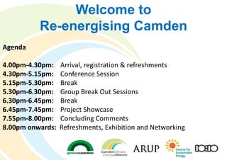 Welcome to
Re-energising Camden
Agenda
4.00pm-4.30pm: Arrival, registration & refreshments
4.30pm-5.15pm: Conference Session
5.15pm-5.30pm: Break
5.30pm-6.30pm: Group Break Out Sessions
6.30pm-6.45pm: Break
6.45pm-7.45pm: Project Showcase
7.55pm-8.00pm: Concluding Comments
8.00pm onwards: Refreshments, Exhibition and Networking
 