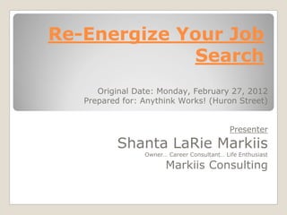 Re-Energize Your Job
             Search
      Original Date: Monday, February 27, 2012
   Prepared for: Anythink Works! (Huron Street)


                                             Presenter
          Shanta LaRie Markiis
                 Owner… Career Consultant… Life Enthusiast

                       Markiis Consulting
 