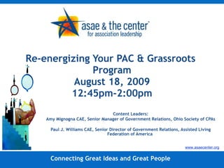 Re-energizing Your PAC & Grassroots  Program August 18, 2009 12:45pm-2:00pm Content Leaders: Amy Mignogna CAE, Senior Manager of Government Relations, Ohio Society of CPAs Paul J. Williams CAE, Senior Director of Government Relations, Assisted Living Federation of America   Connecting Great Ideas and Great People www.asaecenter.org 