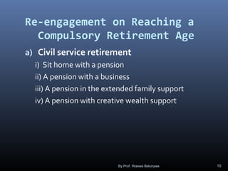 Re-engagement on Reaching a
Compulsory Retirement Age
a) Civil service retirement
i) Sit home with a pension
ii) A pension with a business
iii) A pension in the extended family support
iv) A pension with creative wealth support
By Prof. Waswa Balunywa 10
 