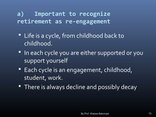 a) Important to recognize
retirement as re-engagement
 Life is a cycle, from childhood back to
childhood.
 In each cycle you are either supported or you
support yourself
 Each cycle is an engagement, childhood,
student, work.
 There is always decline and possibly decay
By Prof. Waswa Balunywa 13
 