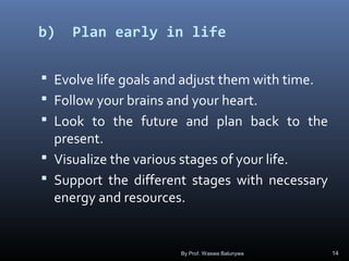 b) Plan early in life
 Evolve life goals and adjust them with time.
 Follow your brains and your heart.
 Look to the future and plan back to the
present.
 Visualize the various stages of your life.
 Support the different stages with necessary
energy and resources.
By Prof. Waswa Balunywa 14
 