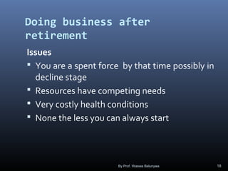 Doing business after
retirement
Issues
 You are a spent force by that time possibly in
decline stage
 Resources have competing needs
 Very costly health conditions
 None the less you can always start
By Prof. Waswa Balunywa 18
 