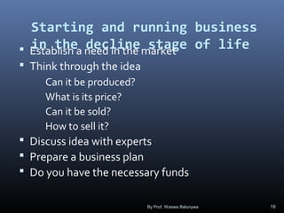 Starting and running business
in the decline stage of life Establish a need in the market
 Think through the idea
Can it be produced?
What is its price?
Can it be sold?
How to sell it?
 Discuss idea with experts
 Prepare a business plan
 Do you have the necessary funds
By Prof. Waswa Balunywa 19
 