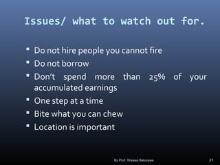 Issues/ what to watch out for.
 Do not hire people you cannot fire
 Do not borrow
 Don’t spend more than 25% of your
accumulated earnings
 One step at a time
 Bite what you can chew
 Location is important
By Prof. Waswa Balunywa 21
 