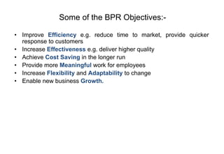 Some of the BPR Objectives:-
• Improve Efficiency e.g. reduce time to market, provide quicker
response to customers
• Increase Effectiveness e.g. deliver higher quality
• Achieve Cost Saving in the longer run
• Provide more Meaningful work for employees
• Increase Flexibility and Adaptability to change
• Enable new business Growth.
 