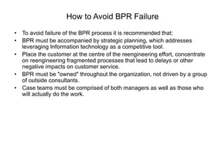 How to Avoid BPR Failure
• To avoid failure of the BPR process it is recommended that:
• BPR must be accompanied by strategic planning, which addresses
leveraging Information technology as a competitive tool.
• Place the customer at the centre of the reengineering effort, concentrate
on reengineering fragmented processes that lead to delays or other
negative impacts on customer service.
• BPR must be "owned" throughout the organization, not driven by a group
of outside consultants.
• Case teams must be comprised of both managers as well as those who
will actually do the work.
 