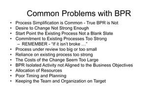 Common Problems with BPR
• Process Simplification is Common - True BPR is Not
• Desire to Change Not Strong Enough
• Start Point the Existing Process Not a Blank Slate
• Commitment to Existing Processes Too Strong
– REMEMBER - “If it isn’t broke …”
• Process under review too big or too small
• Reliance on existing process too strong
• The Costs of the Change Seem Too Large
• BPR Isolated Activity not Aligned to the Business Objectives
• Allocation of Resources
• Poor Timing and Planning
• Keeping the Team and Organization on Target
 