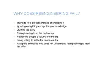 WHY DOES REENGINEERING FAIL?
 Trying to fix a process instead of changing it
 Ignoring everything except the process design
 Quitting too early
 Reengineering from the bottom up
 Neglecting people’s values and beliefs
 Being willing to settle for minor results
 Assigning someone who does not understand reengineering to lead
the effort.
 
